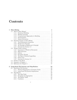 Contents

1 Data Mining                                                                                       1
  1.1 What is Data Mining? . . . . . . . . . . . . . .     .   .   .   .   .   .   .   .   .   .    1
      1.1.1 Statistical Modeling . . . . . . . . . . .     .   .   .   .   .   .   .   .   .   .    1
      1.1.2 Machine Learning . . . . . . . . . . . .       .   .   .   .   .   .   .   .   .   .    2
      1.1.3 Computational Approaches to Modeling           .   .   .   .   .   .   .   .   .   .    2
      1.1.4 Summarization . . . . . . . . . . . . . .      .   .   .   .   .   .   .   .   .   .    3
      1.1.5 Feature Extraction . . . . . . . . . . . .     .   .   .   .   .   .   .   .   .   .    4
  1.2 Statistical Limits on Data Mining . . . . . . . .    .   .   .   .   .   .   .   .   .   .    4
      1.2.1 Total Information Awareness . . . . . .        .   .   .   .   .   .   .   .   .   .    5
      1.2.2 Bonferroni’s Principle . . . . . . . . . .     .   .   .   .   .   .   .   .   .   .    5
      1.2.3 An Example of Bonferroni’s Principle .         .   .   .   .   .   .   .   .   .   .    6
      1.2.4 Exercises for Section 1.2 . . . . . . . . .    .   .   .   .   .   .   .   .   .   .    7
  1.3 Things Useful to Know . . . . . . . . . . . . . .    .   .   .   .   .   .   .   .   .   .    7
      1.3.1 Importance of Words in Documents . .           .   .   .   .   .   .   .   .   .   .    7
      1.3.2 Hash Functions . . . . . . . . . . . . . .     .   .   .   .   .   .   .   .   .   .    9
      1.3.3 Indexes . . . . . . . . . . . . . . . . . .    .   .   .   .   .   .   .   .   .   .   10
      1.3.4 Secondary Storage . . . . . . . . . . . .      .   .   .   .   .   .   .   .   .   .   11
      1.3.5 The Base of Natural Logarithms . . . .         .   .   .   .   .   .   .   .   .   .   12
      1.3.6 Power Laws . . . . . . . . . . . . . . . .     .   .   .   .   .   .   .   .   .   .   13
      1.3.7 Exercises for Section 1.3 . . . . . . . . .    .   .   .   .   .   .   .   .   .   .   15
  1.4 Outline of the Book . . . . . . . . . . . . . . .    .   .   .   .   .   .   .   .   .   .   15
  1.5 Summary of Chapter 1 . . . . . . . . . . . . . .     .   .   .   .   .   .   .   .   .   .   17
  1.6 References for Chapter 1 . . . . . . . . . . . . .   .   .   .   .   .   .   .   .   .   .   17

2 Large-Scale File Systems and Map-Reduce                                                          19
  2.1 Distributed File Systems . . . . . . . . . . . . . .     .   .   .   .   .   .   .   .   .   20
      2.1.1 Physical Organization of Compute Nodes             .   .   .   .   .   .   .   .   .   20
      2.1.2 Large-Scale File-System Organization . .           .   .   .   .   .   .   .   .   .   21
  2.2 Map-Reduce . . . . . . . . . . . . . . . . . . . . .     .   .   .   .   .   .   .   .   .   22
      2.2.1 The Map Tasks . . . . . . . . . . . . . . .        .   .   .   .   .   .   .   .   .   23
      2.2.2 Grouping and Aggregation . . . . . . . .           .   .   .   .   .   .   .   .   .   24
      2.2.3 The Reduce Tasks . . . . . . . . . . . . .         .   .   .   .   .   .   .   .   .   24
      2.2.4 Combiners . . . . . . . . . . . . . . . . . .      .   .   .   .   .   .   .   .   .   25

                                      v
 