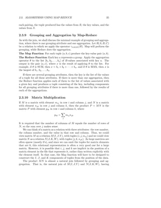 2.3. ALGORITHMS USING MAP-REDUCE                                                  35

each pairing, the tuple produced has the values from R, the key values, and the
values from S.

2.3.9     Grouping and Aggregation by Map-Reduce
As with the join, we shall discuss the minimal example of grouping and aggrega-
tion, where there is one grouping attribute and one aggregation. Let R(A, B, C)
be a relation to which we apply the operator γA,θ(B) (R). Map will perform the
grouping, while Reduce does the aggregation.
The Map Function: For each tuple (a, b, c) produce the key-value pair (a, b).
The Reduce Function: Each key a represents a group. Apply the aggregation
operator θ to the list [b1 , b2 , . . . , bn ] of B-values associated with key a. The
output is the pair (a, x), where x is the result of applying θ to the list. For
example, if θ is SUM, then x = b1 + b2 + · · · + bn , and if θ is MAX, then x is
the largest of b1 , b2 , . . . , bn .
    If there are several grouping attributes, then the key is the list of the values
of a tuple for all these attributes. If there is more than one aggregation, then
the Reduce function applies each of them to the list of values associated with
a given key and produces a tuple consisting of the key, including components
for all grouping attributes if there is more than one, followed by the results of
each of the aggregations.

2.3.10     Matrix Multiplication
If M is a matrix with element mij in row i and column j, and N is a matrix
with element njk in row j and column k, then the product P = M N is the
matrix P with element pik in row i and column k, where

                                 pik =       mij njk
                                         j

It is required that the number of columns of M equals the number of rows of
N , so the sum over j makes sense.
    We can think of a matrix as a relation with three attributes: the row number,
the column number, and the value in that row and column. Thus, we could
view matrix M as a relation M (I, J, V ), with tuples (i, j, mij ) and we could view
matrix N as a relation N (J, K, W ), with tuples (j, k, njk ). As large matrices are
often sparse (mostly 0’s), and since we can omit the tuples for matrix elements
that are 0, this relational representation is often a very good one for a large
matrix. However, it is possible that i, j, and k are implicit in the position of a
matrix element in the ﬁle that represents it, rather than written explicitly with
the element itself. In that case, the Map function will have to be designed to
construct the I, J, and K components of tuples from the position of the data.
    The product M N is almost a natural join followed by grouping and ag-
gregation. That is, the natural join of M (I, J, V ) and N (J, K, W ), having
 