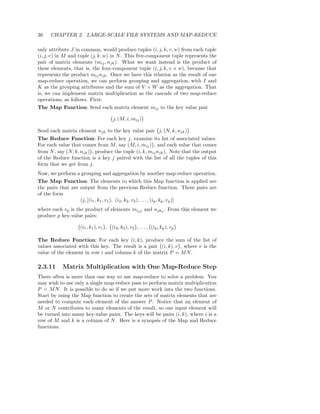 36    CHAPTER 2. LARGE-SCALE FILE SYSTEMS AND MAP-REDUCE

only attribute J in common, would produce tuples (i, j, k, v, w) from each tuple
(i, j, v) in M and tuple (j, k, w) in N . This ﬁve-component tuple represents the
pair of matrix elements (mij , njk ). What we want instead is the product of
these elements, that is, the four-component tuple (i, j, k, v × w), because that
represents the product mij njk . Once we have this relation as the result of one
map-reduce operation, we can perform grouping and aggregation, with I and
K as the grouping attributes and the sum of V × W as the aggregation. That
is, we can implement matrix multiplication as the cascade of two map-reduce
operations, as follows. First:
The Map Function: Send each matrix element mij to the key value pair

                                       j, (M, i, mij )

Send each matrix element njk to the key value pair j, (N, k, njk ) .
The Reduce Function: For each key j, examine its list of associated values.
For each value that comes from M , say (M, i, mij ) , and each value that comes
from N , say (N, k, njk ) , produce the tuple (i, k, mij njk ). Note that the output
of the Reduce function is a key j paired with the list of all the tuples of this
form that we get from j.
Now, we perform a grouping and aggregation by another map-reduce operation.
The Map Function: The elements to which this Map function is applied are
the pairs that are output from the previous Reduce function. These pairs are
of the form
                   (j, [(i1 , k1 , v1 ), (i2 , k2 , v2 ), . . . , (ip , kp , vp )]
where each vq is the product of elements miq j and njkq . From this element we
produce p key-value pairs:

                    (i1 , k1 ), v1 , (i2 , k2 ), v2 , . . . , (ip , kp ), vp

The Reduce Function: For each key (i, k), produce the sum of the list of
values associated with this key. The result is a pair (i, k), v , where v is the
value of the element in row i and column k of the matrix P = M N .

2.3.11     Matrix Multiplication with One Map-Reduce Step
There often is more than one way to use map-reduce to solve a problem. You
may wish to use only a single map-reduce pass to perform matrix multiplication
P = M N . It is possible to do so if we put more work into the two functions.
Start by using the Map function to create the sets of matrix elements that are
needed to compute each element of the answer P . Notice that an element of
M or N contributes to many elements of the result, so one input element will
be turned into many key-value pairs. The keys will be pairs (i, k), where i is a
row of M and k is a column of N . Here is a synopsis of the Map and Reduce
functions.
 