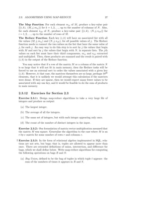 2.3. ALGORITHMS USING MAP-REDUCE                                                37

 The Map Function: For each element mij of M , produce a key-value pair
  (i, k), (M, j, mij ) for k = 1, 2, . . ., up to the number of columns of N . Also,
 for each element njk of N , produce a key-value pair (i, k), (N, j, njk ) for
 i = 1, 2, . . ., up to the number of rows of M .
 The Reduce Function: Each key (i, k) will have an associated list with all
 the values (M, j, mij ) and (N, j, njk ), for all possible values of j. The Reduce
 function needs to connect the two values on the list that have the same value of
 j, for each j. An easy way to do this step is to sort by j the values that begin
 with M and sort by j the values that begin with N , in separate lists. The jth
 values on each list must have their third components, mij and njk extracted
 and multiplied. Then, these products are summed and the result is paired with
 (i, k) in the output of the Reduce function.
      You may notice that if a row of the matrix M or a column of the matrix N
 is so large that it will not ﬁt in main memory, then the Reduce tasks will be
 forced to use an external sort to order the values associated with a given key
 (i, k). However, it that case, the matrices themselves are so large, perhaps 1020
 elements, that it is unlikely we would attempt this calculation if the matrices
 were dense. If they are sparse, then we would expect many fewer values to be
 associated with any one key, and it would be feasible to do the sum of products
 in main memory.

 2.3.12     Exercises for Section 2.3
 Exercise 2.3.1 : Design map-reduce algorithms to take a very large ﬁle of
 integers and produce as output:

   (a) The largest integer.

   (b) The average of all the integers.

   (c) The same set of integers, but with each integer appearing only once.

   (d) The count of the number of distinct integers in the input.

 Exercise 2.3.2 : Our formulation of matrix-vector multiplication assumed that
 the matrix M was square. Generalize the algorithm to the case where M is an
 r-by-c matrix for some number of rows r and columns c.

! Exercise 2.3.3 : In the form of relational algebra implemented in SQL, rela-
  tions are not sets, but bags; that is, tuples are allowed to appear more than
  once. There are extended deﬁnitions of union, intersection, and diﬀerence for
  bags, which we shall deﬁne below. Write map-reduce algorithms for computing
  the following operations on bags R and S:

   (a) Bag Union, deﬁned to be the bag of tuples in which tuple t appears the
       sum of the numbers of times it appears in R and S.
 
