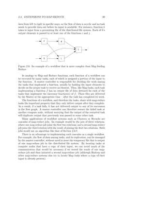 2.4. EXTENSIONS TO MAP-REDUCE                                                    39

data from left to right in speciﬁc ways, so the ﬂow of data is acyclic and no task
needs to provide data out before its input is available. For instance, function h
takes ts input from a preexisting ﬁle of the distributed ﬁle system. Each of h’s
output elements is passed to at least one of the functions i and j.


                        f                g


                                                          j



                        h                i


Figure 2.6: An example of a workﬂow that is more complex than Map feeding
Reduce

    In analogy to Map and Reduce functions, each function of a workﬂow can
be executed by many tasks, each of which is assigned a portion of the input to
the function. A master controller is responsible for dividing the work among
the tasks that implement a function, usually by hashing the input elements to
decide on the proper task to receive an element. Thus, like Map tasks, each task
implementing a function f has an output ﬁle of data destined for each of the
tasks that implement the successor function(s) of f . These ﬁles are delivered
by the Master at the appropriate time – after the task has completed its work.
    The functions of a workﬂow, and therefore the tasks, share with map-reduce
tasks the important property that they only deliver output after they complete.
As a result, if a task fails, it has not delivered output to any of its successors
in the ﬂow graph. A master controller can therefore restart the failed task at
another compute node, without worrying that the output of the restarted task
will duplicate output that previously was passed to some other task.
    Many applications of workﬂow systems such as Clustera or Hyracks are
cascades of map-reduce jobs. An example would be the join of three relations,
where one map-reduce job joins the ﬁrst two relations, and a second map-reduce
job joins the third relation with the result of joining the ﬁrst two relations. Both
jobs would use an algorithm like that of Section 2.3.7.
    There is an advantage to implementing such cascades as a single workﬂow.
For example, the ﬂow of data among tasks, and its replication, can be managed
by the master controller, without need to store the temporary ﬁle that is output
of one map-reduce job in the distributed ﬁle system. By locating tasks at
compute nodes that have a copy of their input, we can avoid much of the
communication that would be necessary if we stored the result of one map-
reduce job and then initiated a second map-reduce job (although Hadoop and
other map-reduce systems also try to locate Map tasks where a copy of their
input is already present).
 