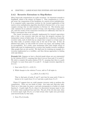40      CHAPTER 2. LARGE-SCALE FILE SYSTEMS AND MAP-REDUCE

2.4.2       Recursive Extensions to Map-Reduce
Many large-scale computations are really recursions. An important example is
PageRank, which is the subject of Chapter 5. That computation is, in sim-
ple terms, the computation of the ﬁxedpoint of a matrix-vector multiplication.
It is computed under map-reduce systems by the iterated application of the
matrix-vector multiplication algorithm described in Section 2.3.1, or by a more
complex strategy that we shall introduce in Section 5.2. The iteration typi-
cally continues for an unknown number of steps, each step being a map-reduce
job, until the results of two consecutive iterations are suﬃciently close that we
believe convergence has occurred.
    The reason recursions are normally implemented by iterated map-reduce
jobs is that a true recursive task does not have the property necessary for
independent restart of failed tasks. It is impossible for a collection of mutually
recursive tasks, each of which has an output that is input to at least some of
the other tasks, to produce output only at the end of the task. If they all
followed that policy, no task would ever receive any input, and nothing could
be accomplished. As a result, some mechanism other than simple restart of
failed tasks must be implemented in a system that handles recursive workﬂows
(ﬂow graphs that are not acyclic). We shall start by studying an example of a
recursion implemented as a workﬂow, and then discuss approaches to dealing
with task failures.

Example 2.6 : Suppose we have a directed graph whose arcs are represented
by the relation E(X, Y ), meaning that there is an arc from node X to node Y .
We wish to compute the paths relation P (X, Y ), meaning that there is a path
of length 1 or more from node X to node Y . A simple recursive algorithm to
do so is:

     1. Start with P (X, Y ) = E(X, Y ).

     2. While changes to the relation P occur, add to P all tuples in

                                  πX,Y R(X, Z) ⊲⊳ R(Z, Y )

        That is, ﬁnd pairs of nodes X and Y such that for some node Z there is
        known to be a path from X to Z and also a path from Z to Y .

    Figure 2.7 suggests how we could organize recursive tasks to perform this
computation. There are two kinds of tasks: Join tasks and Dup-elim tasks.
There are n Join tasks, for some n, and each corresponds to a bucket of a hash
function h. A path tuple P (a, b), when it is discovered, becomes input to two
Join tasks: those numbered h(a) and h(b). The job of the ith Join task, when
it receives input tuple P (a, b), is to ﬁnd certain other tuples seen previously
(and stored locally by that task).

     1. Store P (a, b) locally.
 
