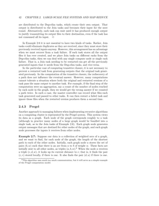 42       CHAPTER 2. LARGE-SCALE FILE SYSTEMS AND MAP-REDUCE

are distributed to the Dup-elim tasks, which create their own output. That
output is distributed to the Join tasks and becomes their input for the next
round. Alternatively, each task can wait until it has produced enough output
to justify transmitting its output ﬁles to their destination, even if the task has
not consumed all its input. 2

    In Example 2.6 it is not essential to have two kinds of tasks. Rather, Join
tasks could eliminate duplicates as they are received, since they must store their
previously received inputs anyway. However, this arrangement has an advantage
when we must recover from a task failure. If each task stores all the output
ﬁles it has ever created, and we place Join tasks on diﬀerent racks from the
Dup-elim tasks, then we can deal with any single compute node or single rack
failure. That is, a Join task needing to be restarted can get all the previously
generated inputs that it needs from the Dup-elim tasks, and vice-versa.
    In the particular case of computing transitive closure, it is not necessary to
prevent a restarted task from generating outputs that the original task gener-
ated previously. In the computation of the transitive closure, the rediscovery of
a path does not inﬂuence the eventual answer. However, many computations
cannot tolerate a situation where both the original and restarted versions of a
task pass the same output to another task. For example, if the ﬁnal step of the
computation were an aggregation, say a count of the number of nodes reached
by each node in the graph, then we would get the wrong answer if we counted
a path twice. In such a case, the master controller can record what ﬁles each
task generated and passed to other tasks. It can then restart a failed task and
ignore those ﬁles when the restarted version produces them a second time.

2.4.3         Pregel
Another approach to managing failures when implementing recursive algorithms
on a computing cluster is represented by the Pregel system. This system views
its data as a graph. Each node of the graph corresponds roughly to a task
(although in practice many nodes of a large graph would be bundled into a
single task, as in the Join tasks of Example 2.6). Each graph node generates
output messages that are destined for other nodes of the graph, and each graph
node processes the inputs it receives from other nodes.

Example 2.7 : Suppose our data is a collection of weighted arcs of a graph,
and we want to ﬁnd, for each node of the graph, the length of the shortest
path to each of the other nodes. Initially, each graph node a stores the set of
pairs (b, w) such that there is an arc from a to b of weight w. These facts are
initially sent to all other nodes, as triples (a, b, w).6 When the node a receives
a triple (c, d, w), it looks up its current distance to c; that is, it ﬁnds the pair
(c, v) stored locally, if there is one. It also ﬁnds the pair (d, u) if there is one.
     6 This
         algorithm uses much too much communication, but it will serve as a simple example
of the Pregel computation model.
 