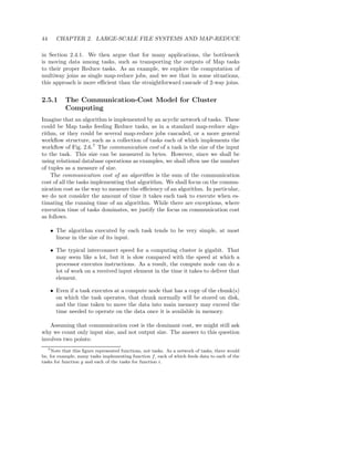 44     CHAPTER 2. LARGE-SCALE FILE SYSTEMS AND MAP-REDUCE

in Section 2.4.1. We then argue that for many applications, the bottleneck
is moving data among tasks, such as transporting the outputs of Map tasks
to their proper Reduce tasks. As an example, we explore the computation of
multiway joins as single map-reduce jobs, and we see that in some situations,
this approach is more eﬃcient than the straightforward cascade of 2-way joins.


2.5.1      The Communication-Cost Model for Cluster
           Computing
Imagine that an algorithm is implemented by an acyclic network of tasks. These
could be Map tasks feeding Reduce tasks, as in a standard map-reduce algo-
rithm, or they could be several map-reduce jobs cascaded, or a more general
workﬂow structure, such as a collection of tasks each of which implements the
workﬂow of Fig. 2.6.7 The communication cost of a task is the size of the input
to the task. This size can be measured in bytes. However, since we shall be
using relational database operations as examples, we shall often use the number
of tuples as a measure of size.
    The communication cost of an algorithm is the sum of the communication
cost of all the tasks implementing that algorithm. We shall focus on the commu-
nication cost as the way to measure the eﬃciency of an algorithm. In particular,
we do not consider the amount of time it takes each task to execute when es-
timating the running time of an algorithm. While there are exceptions, where
execution time of tasks dominates, we justify the focus on communication cost
as follows.

     • The algorithm executed by each task tends to be very simple, at most
       linear in the size of its input.

     • The typical interconnect speed for a computing cluster is gigabit. That
       may seem like a lot, but it is slow compared with the speed at which a
       processor executes instructions. As a result, the compute node can do a
       lot of work on a received input element in the time it takes to deliver that
       element.

     • Even if a task executes at a compute node that has a copy of the chunk(s)
       on which the task operates, that chunk normally will be stored on disk,
       and the time taken to move the data into main memory may exceed the
       time needed to operate on the data once it is available in memory.

   Assuming that communication cost is the dominant cost, we might still ask
why we count only input size, and not output size. The answer to this question
involves two points:
   7 Note that this ﬁgure represented functions, not tasks. As a network of tasks, there would

be, for example, many tasks implementing function f , each of which feeds data to each of the
tasks for function g and each of the tasks for function i.
 