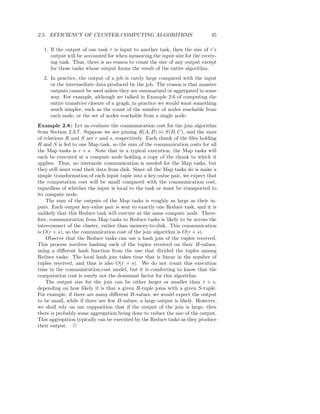 2.5. EFFICIENCY OF CLUSTER-COMPUTING ALGORITHMS                              45

  1. If the output of one task τ is input to another task, then the size of τ ’s
     output will be accounted for when measuring the input size for the receiv-
     ing task. Thus, there is no reason to count the size of any output except
     for those tasks whose output forms the result of the entire algorithm.
  2. In practice, the output of a job is rarely large compared with the input
     or the intermediate data produced by the job. The reason is that massive
     outputs cannot be used unless they are summarized or aggregated in some
     way. For example, although we talked in Example 2.6 of computing the
     entire transitive closure of a graph, in practice we would want something
     much simpler, such as the count of the number of nodes reachable from
     each node, or the set of nodes reachable from a single node.
Example 2.8 : Let us evaluate the communication cost for the join algorithm
from Section 2.3.7. Suppose we are joining R(A, B) ⊲⊳ S(B, C), and the sizes
of relations R and S are r and s, respectively. Each chunk of the ﬁles holding
R and S is fed to one Map task, so the sum of the communication costs for all
the Map tasks is r + s. Note that in a typical execution, the Map tasks will
each be executed at a compute node holding a copy of the chunk to which it
applies. Thus, no internode communication is needed for the Map tasks, but
they still must read their data from disk. Since all the Map tasks do is make a
simple transformation of each input tuple into a key-value pair, we expect that
the computation cost will be small compared with the communication cost,
regardless of whether the input is local to the task or must be transported to
its compute node.
    The sum of the outputs of the Map tasks is roughly as large as their in-
puts. Each output key-value pair is sent to exactly one Reduce task, and it is
unlikely that this Reduce task will execute at the same compute node. There-
fore, communication from Map tasks to Reduce tasks is likely to be across the
interconnect of the cluster, rather than memory-to-disk. This communication
is O(r + s), so the communication cost of the join algorithm is O(r + s).
    Observe that the Reduce tasks can use a hash join of the tuples received.
This process involves hashing each of the tuples received on their B-values,
using a diﬀerent hash function from the one that divided the tuples among
Reduce tasks. The local hash join takes time that is linear in the number of
tuples received, and thus is also O(r + s). We do not count this execution
time in the communication-cost model, but it is comforting to know that the
computation cost is surely not the dominant factor for this algorithm.
    The output size for the join can be either larger or smaller than r + s,
depending on how likely it is that a given R-tuple joins with a given S-tuple.
For example, if there are many diﬀerent B-values, we would expect the output
to be small, while if there are few B-values, a large output is likely. However,
we shall rely on our supposition that if the output of the join is large, then
there is probably some aggregation being done to reduce the size of the output.
This aggregation typically can be executed by the Reduce tasks as they produce
their output. 2
 