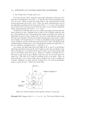 2.5. EFFICIENCY OF CLUSTER-COMPUTING ALGORITHMS                                47

  2. An S-tuple and a T -tuple agree on C.
    If we join R and S ﬁrst, using the map-reduce algorithm of Section 2.3.7,
then the communication cost is O(r + s), and the size of the intermediate join
R ⊲⊳ S is prs. When we join this result with T , the communication of this
second map-reduce job is O(t + prs). Thus, the entire communication cost of
the algorithm consisting of two 2-way joins is O(r + s + t + prs). If we instead
join S and T ﬁrst, and then join R with the result, we get another algorithm
whose communication cost is O(r + s + t + pst).
    A third way to take this join is to use a single map-reduce job that joins the
three relations at once. Suppose that we plan to use k Reduce tasks for this
job. Pick numbers b and c representing the number of buckets into which we
shall hash B- and C-values, respectively. Let h be a hash function that sends
B-values into b buckets, and let g be another hash function that sends C-values
into c buckets. We require that bc = k; that is, each Reduce task corresponds to
a pair of buckets, one for the B-value and one for the C-value. The Reduce task
corresponding to bucket pair (i, j) is responsible for joining the tuples R(u, v),
S(v, w), and T (w, x) whenever h(v) = i and g(w) = j.
    As a result, the Map tasks that send tuples of R, S, and T to the Reduce
tasks that need them must send R- and T -tuples to more than one Reduce task.
For an S-tuple S(v, w), we know the B- and C-values, so we can send this tuple
only to the Reduce task h(v), g(w) . However, consider an R-tuple R(u, v).
We know it only needs to go to Reduce tasks h(v), y , but we don’t know the
value of y. The value of C could be anything as far as we know. Thus, we
must send R(u, v) to c reduce tasks, since y could be any of the c buckets for
C-values. Similarly, we must send the T -tuple T (w, x) to each of the Reduce
tasks z, g(w) for any z. There are b such tasks.

                                 h(T.C)=1


                                     g(C)=        h(S.B)=2 and g(S.C)=1
                           0     1      2    3

                       0

                       1
               h(B)=
                       2
           h(R.B)=2
                       3


       Figure 2.8: Sixteen Reduce tasks together perform a 3-way join

Example 2.9 : Suppose that b = c = 4, so k = 16. The sixteen Reduce tasks
 