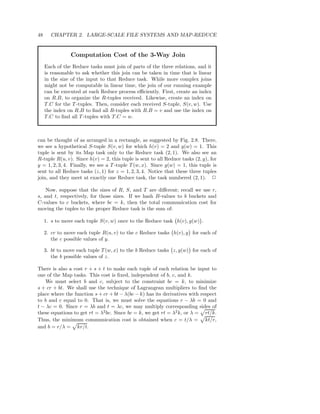48     CHAPTER 2. LARGE-SCALE FILE SYSTEMS AND MAP-REDUCE


                Computation Cost of the 3-Way Join
     Each of the Reduce tasks must join of parts of the three relations, and it
     is reasonable to ask whether this join can be taken in time that is linear
     in the size of the input to that Reduce task. While more complex joins
     might not be computable in linear time, the join of our running example
     can be executed at each Reduce process eﬃciently. First, create an index
     on R.B, to organize the R-tuples received. Likewise, create an index on
     T.C for the T -tuples. Then, consider each received S-tuple, S(v, w). Use
     the index on R.B to ﬁnd all R-tuples with R.B = v and use the index on
     T.C to ﬁnd all T -tuples with T.C = w.



can be thought of as arranged in a rectangle, as suggested by Fig. 2.8. There,
we see a hypothetical S-tuple S(v, w) for which h(v) = 2 and g(w) = 1. This
tuple is sent by its Map task only to the Reduce task (2, 1). We also see an
R-tuple R(u, v). Since h(v) = 2, this tuple is sent to all Reduce tasks (2, y), for
y = 1, 2, 3, 4. Finally, we see a T -tuple T (w, x). Since g(w) = 1, this tuple is
sent to all Reduce tasks (z, 1) for z = 1, 2, 3, 4. Notice that these three tuples
join, and they meet at exactly one Reduce task, the task numbered (2, 1). 2

    Now, suppose that the sizes of R, S, and T are diﬀerent; recall we use r,
s, and t, respectively, for those sizes. If we hash B-values to b buckets and
C-values to c buckets, where bc = k, then the total communication cost for
moving the tuples to the proper Reduce task is the sum of:

     1. s to move each tuple S(v, w) once to the Reduce task h(v), g(w) .

     2. cr to move each tuple R(u, v) to the c Reduce tasks h(v), y for each of
        the c possible values of y.

     3. bt to move each tuple T (w, x) to the b Reduce tasks z, g(w) for each of
        the b possible values of z.

There is also a cost r + s + t to make each tuple of each relation be input to
one of the Map tasks. This cost is ﬁxed, independent of b, c, and k.
   We must select b and c, subject to the constraint bc = k, to minimize
s + cr + bt. We shall use the technique of Lagrangean multipliers to ﬁnd the
place where the function s + cr + bt − λ(bc − k) has its derivatives with respect
to b and c equal to 0. That is, we must solve the equations r − λb = 0 and
t − λc = 0. Since r = λb and t = λc, we may multiply corresponding sides of
these equations to get rt = λ2 bc. Since bc = k, we get rt = λ2 k, or λ = rt/k.
Thus, the minimum communication cost is obtained when c = t/λ = kt/r,
and b = r/λ = kr/t.
 
