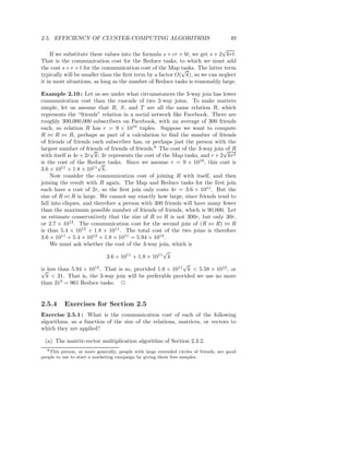 2.5. EFFICIENCY OF CLUSTER-COMPUTING ALGORITHMS                                         49
                                                                            √
    If we substitute these values into the formula s + cr + bt, we get s + 2 krt.
That is the communication cost for the Reduce tasks, to which we must add
the cost s + r + t for the communication cost of the Map tasks. The latter term
                                                           √
typically will be smaller than the ﬁrst term by a factor O( k), so we can neglect
it in most situations, as long as the number of Reduce tasks is reasonably large.

Example 2.10 : Let us see under what circumstances the 3-way join has lower
communication cost than the cascade of two 2-way joins. To make matters
simple, let us assume that R, S, and T are all the same relation R, which
represents the “friends” relation in a social network like Facebook. There are
roughly 300,000,000 subscribers on Facebook, with an average of 300 friends
each, so relation R has r = 9 × 1010 tuples. Suppose we want to compute
R ⊲⊳ R ⊲⊳ R, perhaps as part of a calculation to ﬁnd the number of friends
of friends of friends each subscriber has, or perhaps just the person with the
largest number of friends of friends of friends.8 The cost of the 3-way join√ R
                      √                                                      of
with itself is 4r + 2r k; 3r represents the cost of the Map tasks, and r + 2 kr2
is the cost of the Reduce tasks. Since we assume r = 9 × 1010 , this cost is
                        √
3.6 × 1011 + 1.8 × 1011 k.
    Now consider the communication cost of joining R with itself, and then
joining the result with R again. The Map and Reduce tasks for the ﬁrst join
each have a cost of 2r, so the ﬁrst join only costs 4r = 3.6 × 1011 . But the
size of R ⊲⊳ R is large. We cannot say exactly how large, since friends tend to
fall into cliques, and therefore a person with 300 friends will have many fewer
than the maximum possible number of friends of friends, which is 90,000. Let
us estimate conservatively that the size of R ⊲⊳ R is not 300r, but only 30r,
or 2.7 × 1012 . The communication cost for the second join of (R ⊲⊳ R) ⊲⊳ R
is thus 5.4 × 1012 + 1.8 × 1011 . The total cost of the two joins is therefore
3.6 × 1011 + 5.4 × 1012 + 1.8 × 1011 = 5.94 × 1012 .
    We must ask whether the cost of the 3-way join, which is
                                                    √
                            3.6 × 1011 + 1.8 × 1011 k
                       12                                11
                                                            √
√ less than 5.94 × 10 . That is so, provided 1.8 × 10
is                                                           k < 5.58 × 1012 , or
   k < 31. That is, the 3-way join will be preferable provided we use no more
than 312 = 961 Reduce tasks. 2


2.5.4      Exercises for Section 2.5
Exercise 2.5.1 : What is the communication cost of each of the following
algorithms, as a function of the size of the relations, matrices, or vectors to
which they are applied?

 (a) The matrix-vector multiplication algorithm of Section 2.3.2.
  8 This person, or more generally, people with large extended circles of friends, are good
people to use to start a marketing campaign by giving them free samples.
 
