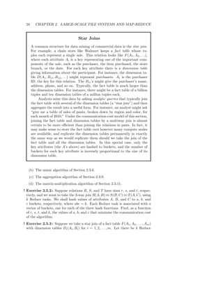 50      CHAPTER 2. LARGE-SCALE FILE SYSTEMS AND MAP-REDUCE


                                      Star Joins
      A common structure for data mining of commercial data is the star join.
      For example, a chain store like Walmart keeps a fact table whose tu-
      ples each represent a single sale. This relation looks like F (A1 , A2 , . . .),
      where each attribute Ai is a key representing one of the important com-
      ponents of the sale, such as the purchaser, the item purchased, the store
      branch, or the date. For each key attribute there is a dimension table
      giving information about the participant. For instance, the dimension ta-
      ble D(A1 , B11 , B12 , . . .) might represent purchasers. A1 is the purchaser
      ID, the key for this relation. The B1i ’s might give the purchaser’s name,
      address, phone, and so on. Typically, the fact table is much larger than
      the dimension tables. For instance, there might be a fact table of a billion
      tuples and ten dimension tables of a million tuples each.
           Analysts mine this data by asking analytic queries that typically join
      the fact table with several of the dimension tables (a “star join”) and then
      aggregate the result into a useful form. For instance, an analyst might ask
      “give me a table of sales of pants, broken down by region and color, for
      each month of 2010.” Under the communication-cost model of this section,
      joining the fact table and dimension tables by a multiway join is almost
      certain to be more eﬃcient than joining the relations in pairs. In fact, it
      may make sense to store the fact table over however many compute nodes
      are available, and replicate the dimension tables permanently in exactly
      the same way as we would replicate them should we take the join of the
      fact table and all the dimension tables. In this special case, only the
      key attributes (the A’s above) are hashed to buckets, and the number of
      buckets for each key attribute is inversely proportional to the size of its
      dimension table.


   (b) The union algorithm of Section 2.3.6.
   (c) The aggregation algorithm of Section 2.3.9.
   (d) The matrix-multiplication algorithm of Section 2.3.11.
! Exercise 2.5.2 : Suppose relations R, S, and T have sizes r, s, and t, respec-
  tively, and we want to take the 3-way join R(A, B) ⊲⊳ S(B, C) ⊲⊳ T (A, C), using
  k Reduce tasks. We shall hash values of attributes A, B, and C to a, b, and
  c buckets, respectively, where abc = k. Each Reduce task is associated with a
  vector of buckets, one for each of the three hash functions. Find, as a function
  of r, s, t, and k, the values of a, b, and c that minimize the communication cost
  of the algorithm.
! Exercise 2.5.3 : Suppose we take a star join of a fact table F (A1 , A2 , . . . , Am )
  with dimension tables Di (Ai , Bi ) for i = 1, 2, . . . , m. Let there be k Reduce
 