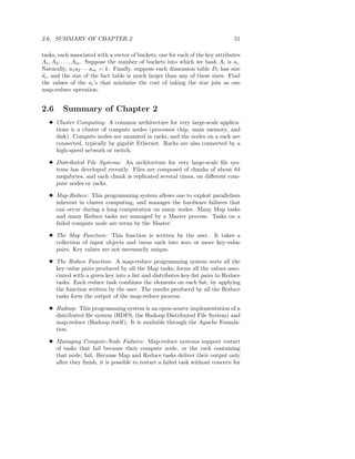 2.6. SUMMARY OF CHAPTER 2                                                       51

tasks, each associated with a vector of buckets, one for each of the key attributes
A1 , A2 , . . . , Am . Suppose the number of buckets into which we hash Ai is ai .
Naturally, a1 a2 · · · am = k. Finally, suppose each dimension table Di has size
di , and the size of the fact table is much larger than any of these sizes. Find
the values of the ai ’s that minimize the cost of taking the star join as one
map-reduce operation.


2.6     Summary of Chapter 2
  3 Cluster Computing: A common architecture for very large-scale applica-
    tions is a cluster of compute nodes (processor chip, main memory, and
    disk). Compute nodes are mounted in racks, and the nodes on a rack are
    connected, typically by gigabit Ethernet. Racks are also connected by a
    high-speed network or switch.

  3 Distributed File Systems: An architecture for very large-scale ﬁle sys-
    tems has developed recently. Files are composed of chunks of about 64
    megabytes, and each chunk is replicated several times, on diﬀerent com-
    pute nodes or racks.

  3 Map-Reduce: This programming system allows one to exploit parallelism
    inherent in cluster computing, and manages the hardware failures that
    can occur during a long computation on many nodes. Many Map tasks
    and many Reduce tasks are managed by a Master process. Tasks on a
    failed compute node are rerun by the Master.

  3 The Map Function: This function is written by the user. It takes a
    collection of input objects and turns each into zero or more key-value
    pairs. Key values are not necessarily unique.

  3 The Reduce Function: A map-reduce programming system sorts all the
    key-value pairs produced by all the Map tasks, forms all the values asso-
    ciated with a given key into a list and distributes key-list pairs to Reduce
    tasks. Each reduce task combines the elements on each list, by applying
    the function written by the user. The results produced by all the Reduce
    tasks form the output of the map-reduce process.

  3 Hadoop: This programming system is an open-source implementation of a
    distributed ﬁle system (HDFS, the Hadoop Distributed File System) and
    map-reduce (Hadoop itself). It is available through the Apache Founda-
    tion.

  3 Managing Compute-Node Failures: Map-reduce systems support restart
    of tasks that fail because their compute node, or the rack containing
    that node, fail. Because Map and Reduce tasks deliver their output only
    after they ﬁnish, it is possible to restart a failed task without concern for
 