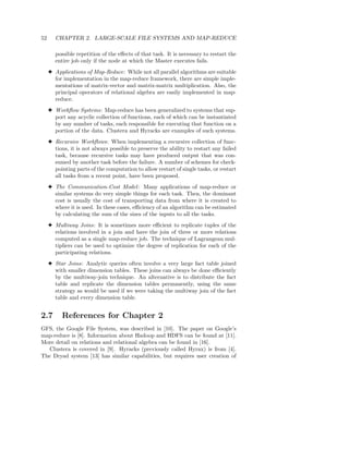 52      CHAPTER 2. LARGE-SCALE FILE SYSTEMS AND MAP-REDUCE

        possible repetition of the eﬀects of that task. It is necessary to restart the
        entire job only if the node at which the Master executes fails.
     3 Applications of Map-Reduce: While not all parallel algorithms are suitable
       for implementation in the map-reduce framework, there are simple imple-
       mentations of matrix-vector and matrix-matrix multiplication. Also, the
       principal operators of relational algebra are easily implemented in map-
       reduce.
     3 Workﬂow Systems: Map-reduce has been generalized to systems that sup-
       port any acyclic collection of functions, each of which can be instantiated
       by any number of tasks, each responsible for executing that function on a
       portion of the data. Clustera and Hyracks are examples of such systems.
     3 Recursive Workﬂows: When implementing a recursive collection of func-
       tions, it is not always possible to preserve the ability to restart any failed
       task, because recursive tasks may have produced output that was con-
       sumed by another task before the failure. A number of schemes for check-
       pointing parts of the computation to allow restart of single tasks, or restart
       all tasks from a recent point, have been proposed.
     3 The Communication-Cost Model : Many applications of map-reduce or
       similar systems do very simple things for each task. Then, the dominant
       cost is usually the cost of transporting data from where it is created to
       where it is used. In these cases, eﬃciency of an algorithm can be estimated
       by calculating the sum of the sizes of the inputs to all the tasks.
     3 Multiway Joins: It is sometimes more eﬃcient to replicate tuples of the
       relations involved in a join and have the join of three or more relations
       computed as a single map-reduce job. The technique of Lagrangean mul-
       tipliers can be used to optimize the degree of replication for each of the
       participating relations.
     3 Star Joins: Analytic queries often involve a very large fact table joined
       with smaller dimension tables. These joins can always be done eﬃciently
       by the multiway-join technique. An alternative is to distribute the fact
       table and replicate the dimension tables permanently, using the same
       strategy as would be used if we were taking the multiway join of the fact
       table and every dimension table.


2.7       References for Chapter 2
GFS, the Google File System, was described in [10]. The paper on Google’s
map-reduce is [8]. Information about Hadoop and HDFS can be found at [11].
More detail on relations and relational algebra can be found in [16].
   Clustera is covered in [9]. Hyracks (previously called Hyrax) is from [4].
The Dryad system [13] has similar capabilities, but requires user creation of
 