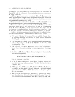 2.7. REFERENCES FOR CHAPTER 2                                                53

parallel tasks. That responsibility was automated through the introduction of
DryadLINQ [17]. For a discussion of cluster implementation of recursion, see
[1]. Pregel is from [14].
    A diﬀerent approach to recursion was taken in Haloop [5]. There, recursion
is seen as an iteration, with the output of one round being input to the next
round. Eﬃciency is obtained by managing the location of the intermediate data
and the tasks that implement each round.
    The communication-cost model for algorithms comes from [2]. [3] discusses
optimal implementations of multiway joins using a map-reduce system.
    There are a number of other systems built on a distributed ﬁle system and/or
map-reduce, which have not been covered here, but may be worth knowing
about. [6] describes BigTable, a Google implementation of an object store of
very large size. A somewhat diﬀerent direction was taken at Yahoo! with Pnuts
[7]. The latter supports a limited form of transaction processing, for example.
    PIG [15] is an implementation of relational algebra on top of Hadoop. Sim-
ilarly, Hive [12] implements a restricted form of SQL on top of Hadoop.

  1. F.N. Afrati, V. Borkar, M. Carey, A. Polyzotis, and J.D. Ullman, “Clus-
     ter computing, recursion, and Datalog,” to appear in Proc. Datalog 2.0
     Workshop, Elsevier, 2011.
  2. F.N. Afrati and J.D. Ullman, “A new computation model for cluster com-
     puting,” http://ilpubs.stanford.edu:8090/953, Stanford Dept. of CS
     Technical Report, 2009.
  3. F.N. Afrati and J.D. Ullman, “Optimizing joins in a map-reduce environ-
     ment,” Proc. Thirteenth Intl. Conf. on Extending Database Technology,
     2010.
  4. V. Borkar and M. Carey, “Hyrax: demonstrating a new foundation for
     data-parallel computation,”

               http://asterix.ics.uci.edu/pub/hyraxdemo.pdf

     Univ. of California, Irvine, 2010.
  5. Y. Bu, B. Howe, M. Balazinska, and M. Ernst, “HaLoop: eﬃcient iter-
     ative data processing on large clusters,” Proc. Intl. Conf. on Very Large
     Databases, 2010.
  6. F. Chang, J. Dean, S. Ghemawat, W.C. Hsieh, D.A. Wallach, M. Burrows,
     T. Chandra, A. Fikes, and R.E. Gruber, “Bigtable: a distributed storage
     system for structured data,” ACM Transactions on Computer Systems
     26:2, pp. 1–26, 2008.
  7. B.F. Cooper, R. Ramakrishnan, U. Srivastava, A. Silberstein, P. Bohan-
     non, H.-A. Jacobsen, N. Puz, D. Weaver, and R. Yerneni, “Pnuts: Ya-
     hoo!’s hosted data serving platform,” PVLDB 1:2, pp. 1277–1288, 2008.
 