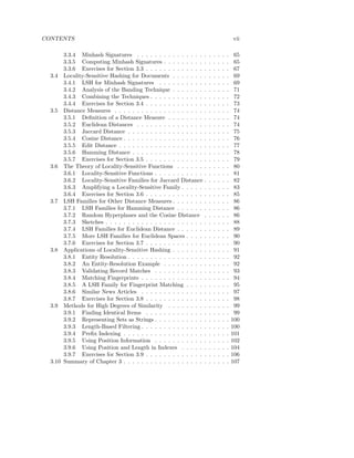 CONTENTS                                                                                    vii

       3.3.4 Minhash Signatures . . . . . . . . . . . . . . .       .   .   .   .   .   .    65
       3.3.5 Computing Minhash Signatures . . . . . . . . .         .   .   .   .   .   .    65
       3.3.6 Exercises for Section 3.3 . . . . . . . . . . . . .    .   .   .   .   .   .    67
  3.4 Locality-Sensitive Hashing for Documents . . . . . . .        .   .   .   .   .   .    69
       3.4.1 LSH for Minhash Signatures . . . . . . . . . .         .   .   .   .   .   .    69
       3.4.2 Analysis of the Banding Technique . . . . . . .        .   .   .   .   .   .    71
       3.4.3 Combining the Techniques . . . . . . . . . . . .       .   .   .   .   .   .    72
       3.4.4 Exercises for Section 3.4 . . . . . . . . . . . . .    .   .   .   .   .   .    73
  3.5 Distance Measures . . . . . . . . . . . . . . . . . . . .     .   .   .   .   .   .    74
       3.5.1 Deﬁnition of a Distance Measure . . . . . . . .        .   .   .   .   .   .    74
       3.5.2 Euclidean Distances . . . . . . . . . . . . . . .      .   .   .   .   .   .    74
       3.5.3 Jaccard Distance . . . . . . . . . . . . . . . . .     .   .   .   .   .   .    75
       3.5.4 Cosine Distance . . . . . . . . . . . . . . . . . .    .   .   .   .   .   .    76
       3.5.5 Edit Distance . . . . . . . . . . . . . . . . . . .    .   .   .   .   .   .    77
       3.5.6 Hamming Distance . . . . . . . . . . . . . . . .       .   .   .   .   .   .    78
       3.5.7 Exercises for Section 3.5 . . . . . . . . . . . . .    .   .   .   .   .   .    79
  3.6 The Theory of Locality-Sensitive Functions . . . . . .        .   .   .   .   .   .    80
       3.6.1 Locality-Sensitive Functions . . . . . . . . . . .     .   .   .   .   .   .    81
       3.6.2 Locality-Sensitive Families for Jaccard Distance       .   .   .   .   .   .    82
       3.6.3 Amplifying a Locality-Sensitive Family . . . . .       .   .   .   .   .   .    83
       3.6.4 Exercises for Section 3.6 . . . . . . . . . . . . .    .   .   .   .   .   .    85
  3.7 LSH Families for Other Distance Measures . . . . . . .        .   .   .   .   .   .    86
       3.7.1 LSH Families for Hamming Distance . . . . . .          .   .   .   .   .   .    86
       3.7.2 Random Hyperplanes and the Cosine Distance             .   .   .   .   .   .    86
       3.7.3 Sketches . . . . . . . . . . . . . . . . . . . . . .   .   .   .   .   .   .    88
       3.7.4 LSH Families for Euclidean Distance . . . . . .        .   .   .   .   .   .    89
       3.7.5 More LSH Families for Euclidean Spaces . . . .         .   .   .   .   .   .    90
       3.7.6 Exercises for Section 3.7 . . . . . . . . . . . . .    .   .   .   .   .   .    90
  3.8 Applications of Locality-Sensitive Hashing . . . . . . .      .   .   .   .   .   .    91
       3.8.1 Entity Resolution . . . . . . . . . . . . . . . . .    .   .   .   .   .   .    92
       3.8.2 An Entity-Resolution Example . . . . . . . . .         .   .   .   .   .   .    92
       3.8.3 Validating Record Matches . . . . . . . . . . .        .   .   .   .   .   .    93
       3.8.4 Matching Fingerprints . . . . . . . . . . . . . .      .   .   .   .   .   .    94
       3.8.5 A LSH Family for Fingerprint Matching . . . .          .   .   .   .   .   .    95
       3.8.6 Similar News Articles . . . . . . . . . . . . . .      .   .   .   .   .   .    97
       3.8.7 Exercises for Section 3.8 . . . . . . . . . . . . .    .   .   .   .   .   .    98
  3.9 Methods for High Degrees of Similarity . . . . . . . .        .   .   .   .   .   .    99
       3.9.1 Finding Identical Items . . . . . . . . . . . . .      .   .   .   .   .   .    99
       3.9.2 Representing Sets as Strings . . . . . . . . . . .     .   .   .   .   .   .   100
       3.9.3 Length-Based Filtering . . . . . . . . . . . . . .     .   .   .   .   .   .   100
       3.9.4 Preﬁx Indexing . . . . . . . . . . . . . . . . . .     .   .   .   .   .   .   101
       3.9.5 Using Position Information . . . . . . . . . . .       .   .   .   .   .   .   102
       3.9.6 Using Position and Length in Indexes . . . . .         .   .   .   .   .   .   104
       3.9.7 Exercises for Section 3.9 . . . . . . . . . . . . .    .   .   .   .   .   .   106
  3.10 Summary of Chapter 3 . . . . . . . . . . . . . . . . . .     .   .   .   .   .   .   107
 