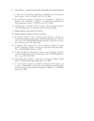 54     CHAPTER 2. LARGE-SCALE FILE SYSTEMS AND MAP-REDUCE

     8. J. Dean and S. Ghemawat, “Mapreduce: simpliﬁed data processing on
        large clusters,” Comm. ACM 51:1, pp. 107–113, 2008.
     9. D.J. DeWitt, E. Paulson, E. Robinson, J.F. Naughton, J. Royalty, S.
        Shankar, and A. Krioukov, “Clustera: an integrated computation and
        data management system,” PVLDB 1:1, pp. 28–41, 2008.
 10. S. Ghemawat, H. Gobioﬀ, and S.-T. Leung, “The Google ﬁle system,”
     19th ACM Symposium on Operating Systems Principles, 2003.
 11. hadoop.apache.org, Apache Foundation.
 12. hadoop.apache.org/hive, Apache Foundation.
 13. M. Isard, M. Budiu, Y. Yu, A. Birrell, and D. Fetterly. “Dryad: dis-
     tributed data-parallel programs from sequential building blocks,” Proceed-
     ings of the 2nd ACM SIGOPS/EuroSys European Conference on Com-
     puter Systems, pp. 59–72, ACM, 2007.
 14. G. Malewicz, M.N. Austern, A.J.C. Sik, J.C. Denhert, H. Horn, N. Leiser,
     and G. Czajkowski, “Pregel: a system for large-scale graph processing,”
     Proc. ACM SIGMOD Conference, 2010.
 15. C. Olston, B. Reed, U. Srivastava, R. Kumar, and A. Tomkins, “Pig latin:
     a not-so-foreign language for data processing,” Proc. ACM SIGMOD Con-
     ference, pp. 1099–1110, 2008.
 16. J.D. Ullman and J. Widom, A First Course in Database Systems, Third
     Edition, Prentice-Hall, Upper Saddle River, NJ, 2008.
 17. Y. Yu, M. Isard, D. Fetterly, M. Budiu, I. Erlingsson, P.K. Gunda, and
     J. Currey, “DryadLINQ: a system for general-purpose distributed data-
     parallel computing using a high-level language,” OSDI, pp. 1–14, USENIX
     Association, 2008.
 
