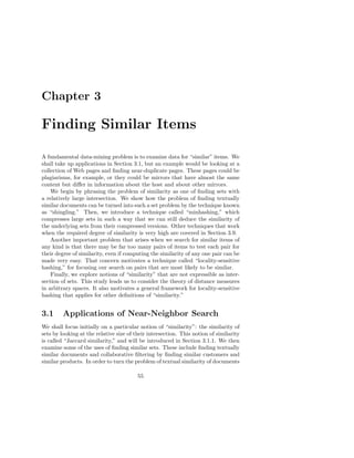 Chapter 3

Finding Similar Items

A fundamental data-mining problem is to examine data for “similar” items. We
shall take up applications in Section 3.1, but an example would be looking at a
collection of Web pages and ﬁnding near-duplicate pages. These pages could be
plagiarisms, for example, or they could be mirrors that have almost the same
content but diﬀer in information about the host and about other mirrors.
    We begin by phrasing the problem of similarity as one of ﬁnding sets with
a relatively large intersection. We show how the problem of ﬁnding textually
similar documents can be turned into such a set problem by the technique known
as “shingling.” Then, we introduce a technique called “minhashing,” which
compresses large sets in such a way that we can still deduce the similarity of
the underlying sets from their compressed versions. Other techniques that work
when the required degree of similarity is very high are covered in Section 3.9.
    Another important problem that arises when we search for similar items of
any kind is that there may be far too many pairs of items to test each pair for
their degree of similarity, even if computing the similarity of any one pair can be
made very easy. That concern motivates a technique called “locality-sensitive
hashing,” for focusing our search on pairs that are most likely to be similar.
    Finally, we explore notions of “similarity” that are not expressible as inter-
section of sets. This study leads us to consider the theory of distance measures
in arbitrary spaces. It also motivates a general framework for locality-sensitive
hashing that applies for other deﬁnitions of “similarity.”


3.1      Applications of Near-Neighbor Search
We shall focus initially on a particular notion of “similarity”: the similarity of
sets by looking at the relative size of their intersection. This notion of similarity
is called “Jaccard similarity,” and will be introduced in Section 3.1.1. We then
examine some of the uses of ﬁnding similar sets. These include ﬁnding textually
similar documents and collaborative ﬁltering by ﬁnding similar customers and
similar products. In order to turn the problem of textual similarity of documents

                                         55
 