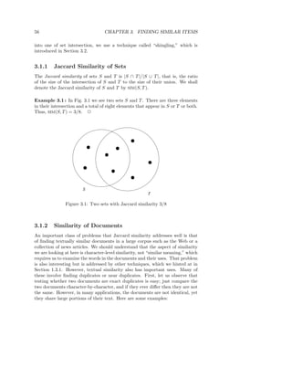 56                                 CHAPTER 3. FINDING SIMILAR ITEMS

into one of set intersection, we use a technique called “shingling,” which is
introduced in Section 3.2.


3.1.1    Jaccard Similarity of Sets
The Jaccard similarity of sets S and T is |S ∩ T |/|S ∪ T |, that is, the ratio
of the size of the intersection of S and T to the size of their union. We shall
denote the Jaccard similarity of S and T by SIM(S, T ).

Example 3.1 : In Fig. 3.1 we see two sets S and T . There are three elements
in their intersection and a total of eight elements that appear in S or T or both.
Thus, SIM(S, T ) = 3/8. 2




                                                1
                                                0
                                                1
                                                0
                            1
                            0            1
                                         0
                            1
                            0            1
                                         0
                                   1
                                   0
                                   1
                                   0
                                                         1
                                                         0
                        1
                        0                                1
                                                         0
                        1
                        0              1
                                       0
                                       1
                                       0
                                                1
                                                0
                                                1
                                                0
                        S
                                                         T

               Figure 3.1: Two sets with Jaccard similarity 3/8



3.1.2    Similarity of Documents
An important class of problems that Jaccard similarity addresses well is that
of ﬁnding textually similar documents in a large corpus such as the Web or a
collection of news articles. We should understand that the aspect of similarity
we are looking at here is character-level similarity, not “similar meaning,” which
requires us to examine the words in the documents and their uses. That problem
is also interesting but is addressed by other techniques, which we hinted at in
Section 1.3.1. However, textual similarity also has important uses. Many of
these involve ﬁnding duplicates or near duplicates. First, let us observe that
testing whether two documents are exact duplicates is easy; just compare the
two documents character-by-character, and if they ever diﬀer then they are not
the same. However, in many applications, the documents are not identical, yet
they share large portions of their text. Here are some examples:
 