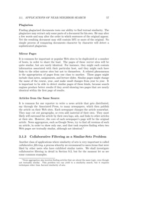 3.1. APPLICATIONS OF NEAR-NEIGHBOR SEARCH                                                  57

Plagiarism
Finding plagiarized documents tests our ability to ﬁnd textual similarity. The
plagiarizer may extract only some parts of a document for his own. He may alter
a few words and may alter the order in which sentences of the original appear.
Yet the resulting document may still contain 50% or more of the original. No
simple process of comparing documents character by character will detect a
sophisticated plagiarism.

Mirror Pages
It is common for important or popular Web sites to be duplicated at a number
of hosts, in order to share the load. The pages of these mirror sites will be
quite similar, but are rarely identical. For instance, they might each contain
information associated with their particular host, and they might each have
links to the other mirror sites but not to themselves. A related phenomenon
is the appropriation of pages from one class to another. These pages might
include class notes, assignments, and lecture slides. Similar pages might change
the name of the course, year, and make small changes from year to year. It
is important to be able to detect similar pages of these kinds, because search
engines produce better results if they avoid showing two pages that are nearly
identical within the ﬁrst page of results.

Articles from the Same Source
It is common for one reporter to write a news article that gets distributed,
say through the Associated Press, to many newspapers, which then publish
the article on their Web sites. Each newspaper changes the article somewhat.
They may cut out paragraphs, or even add material of their own. They most
likely will surround the article by their own logo, ads, and links to other articles
at their site. However, the core of each newspaper’s page will be the original
article. News aggregators, such as Google News, try to ﬁnd all versions of such
an article, in order to show only one, and that task requires ﬁnding when two
Web pages are textually similar, although not identical.1


3.1.3      Collaborative Filtering as a Similar-Sets Problem
Another class of applications where similarity of sets is very important is called
collaborative ﬁltering, a process whereby we recommend to users items that were
liked by other users who have exhibited similar tastes. We shall investigate
collaborative ﬁltering in detail in Section 9.3, but for the moment let us see
some common examples.
   1 News aggregation also involves ﬁnding articles that are about the same topic, even though

not textually similar. This problem too can yield to a similarity search, but it requires
techniques other than Jaccard similarity of sets.
 