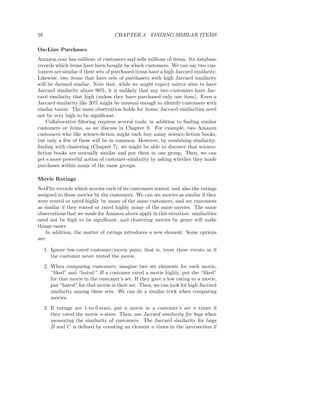58                                  CHAPTER 3. FINDING SIMILAR ITEMS

On-Line Purchases
Amazon.com has millions of customers and sells millions of items. Its database
records which items have been bought by which customers. We can say two cus-
tomers are similar if their sets of purchased items have a high Jaccard similarity.
Likewise, two items that have sets of purchasers with high Jaccard similarity
will be deemed similar. Note that, while we might expect mirror sites to have
Jaccard similarity above 90%, it is unlikely that any two customers have Jac-
card similarity that high (unless they have purchased only one item). Even a
Jaccard similarity like 20% might be unusual enough to identify customers with
similar tastes. The same observation holds for items; Jaccard similarities need
not be very high to be signiﬁcant.
    Collaborative ﬁltering requires several tools, in addition to ﬁnding similar
customers or items, as we discuss in Chapter 9. For example, two Amazon
customers who like science-ﬁction might each buy many science-ﬁction books,
but only a few of these will be in common. However, by combining similarity-
ﬁnding with clustering (Chapter 7), we might be able to discover that science-
ﬁction books are mutually similar and put them in one group. Then, we can
get a more powerful notion of customer-similarity by asking whether they made
purchases within many of the same groups.

Movie Ratings
NetFlix records which movies each of its customers rented, and also the ratings
assigned to those movies by the customers. We can see movies as similar if they
were rented or rated highly by many of the same customers, and see customers
as similar if they rented or rated highly many of the same movies. The same
observations that we made for Amazon above apply in this situation: similarities
need not be high to be signiﬁcant, and clustering movies by genre will make
things easier.
    In addition, the matter of ratings introduces a new element. Some options
are:

     1. Ignore low-rated customer/movie pairs; that is, treat these events as if
        the customer never rented the movie.
     2. When comparing customers, imagine two set elements for each movie,
        “liked” and “hated.” If a customer rated a movie highly, put the “liked”
        for that movie in the customer’s set. If they gave a low rating to a movie,
        put “hated” for that movie in their set. Then, we can look for high Jaccard
        similarity among these sets. We can do a similar trick when comparing
        movies.
     3. If ratings are 1-to-5-stars, put a movie in a customer’s set n times if
        they rated the movie n-stars. Then, use Jaccard similarity for bags when
        measuring the similarity of customers. The Jaccard similarity for bags
        B and C is deﬁned by counting an element n times in the intersection if
 