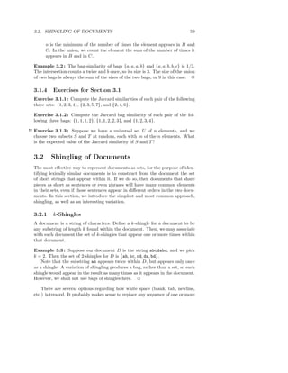 3.2. SHINGLING OF DOCUMENTS                                                     59

        n is the minimum of the number of times the element appears in B and
        C. In the union, we count the element the sum of the number of times it
        appears in B and in C.

  Example 3.2 : The bag-similarity of bags {a, a, a, b} and {a, a, b, b, c} is 1/3.
  The intersection counts a twice and b once, so its size is 3. The size of the union
  of two bags is always the sum of the sizes of the two bags, or 9 in this case. 2

  3.1.4    Exercises for Section 3.1
  Exercise 3.1.1 : Compute the Jaccard similarities of each pair of the following
  three sets: {1, 2, 3, 4}, {2, 3, 5, 7}, and {2, 4, 6}.

  Exercise 3.1.2 : Compute the Jaccard bag similarity of each pair of the fol-
  lowing three bags: {1, 1, 1, 2}, {1, 1, 2, 2, 3}, and {1, 2, 3, 4}.

!! Exercise 3.1.3 : Suppose we have a universal set U of n elements, and we
   choose two subsets S and T at random, each with m of the n elements. What
   is the expected value of the Jaccard similarity of S and T ?


  3.2     Shingling of Documents
  The most eﬀective way to represent documents as sets, for the purpose of iden-
  tifying lexically similar documents is to construct from the document the set
  of short strings that appear within it. If we do so, then documents that share
  pieces as short as sentences or even phrases will have many common elements
  in their sets, even if those sentences appear in diﬀerent orders in the two docu-
  ments. In this section, we introduce the simplest and most common approach,
  shingling, as well as an interesting variation.

  3.2.1    k-Shingles
  A document is a string of characters. Deﬁne a k-shingle for a document to be
  any substring of length k found within the document. Then, we may associate
  with each document the set of k-shingles that appear one or more times within
  that document.

  Example 3.3 : Suppose our document D is the string abcdabd, and we pick
  k = 2. Then the set of 2-shingles for D is {ab, bc, cd, da, bd}.
      Note that the substring ab appears twice within D, but appears only once
  as a shingle. A variation of shingling produces a bag, rather than a set, so each
  shingle would appear in the result as many times as it appears in the document.
  However, we shall not use bags of shingles here. 2

      There are several options regarding how white space (blank, tab, newline,
  etc.) is treated. It probably makes sense to replace any sequence of one or more
 