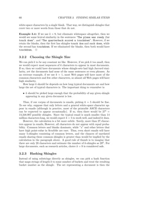 60                                 CHAPTER 3. FINDING SIMILAR ITEMS

white-space characters by a single blank. That way, we distinguish shingles that
cover two or more words from those that do not.

Example 3.4 : If we use k = 9, but eliminate whitespace altogether, then we
would see some lexical similarity in the sentences “The plane was ready for
touch down”. and “The quarterback scored a touchdown”. However, if we
retain the blanks, then the ﬁrst has shingles touch dow and ouch down, while
the second has touchdown. If we eliminated the blanks, then both would have
touchdown. 2

3.2.2     Choosing the Shingle Size
We can pick k to be any constant we like. However, if we pick k too small, then
we would expect most sequences of k characters to appear in most documents.
If so, then we could have documents whose shingle-sets had high Jaccard simi-
larity, yet the documents had none of the same sentences or even phrases. As
an extreme example, if we use k = 1, most Web pages will have most of the
common characters and few other characters, so almost all Web pages will have
high similarity.
    How large k should be depends on how long typical documents are and how
large the set of typical characters is. The important thing to remember is:

     • k should be picked large enough that the probability of any given shingle
       appearing in any given document is low.

    Thus, if our corpus of documents is emails, picking k = 5 should be ﬁne.
To see why, suppose that only letters and a general white-space character ap-
pear in emails (although in practice, most of the printable ASCII characters
can be expected to appear occasionally). If so, then there would be 275 =
14,348,907 possible shingles. Since the typical email is much smaller than 14
million characters long, we would expect k = 5 to work well, and indeed it does.
    However, the calculation is a bit more subtle. Surely, more than 27 charac-
ters appear in emails, However, all characters do not appear with equal proba-
bility. Common letters and blanks dominate, while ”z” and other letters that
have high point-value in Scrabble are rare. Thus, even short emails will have
many 5-shingles consisting of common letters, and the chances of unrelated
emails sharing these common shingles is greater than would be implied by the
calculation in the paragraph above. A good rule of thumb is to imagine that
there are only 20 characters and estimate the number of k-shingles as 20k . For
large documents, such as research articles, choice k = 9 is considered safe.

3.2.3     Hashing Shingles
Instead of using substrings directly as shingles, we can pick a hash function
that maps strings of length k to some number of buckets and treat the resulting
bucket number as the shingle. The set representing a document is then the
 