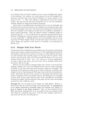 3.2. SHINGLING OF DOCUMENTS                                                    61

set of integers that are bucket numbers of one or more k-shingles that appear
in the document. For instance, we could construct the set of 9-shingles for a
document and then map each of those 9-shingles to a bucket number in the
range 0 to 232 − 1. Thus, each shingle is represented by four bytes instead
of nine. Not only has the data been compacted, but we can now manipulate
(hashed) shingles by single-word machine operations.
    Notice that we can diﬀerentiate documents better if we use 9-shingles and
hash them down to four bytes than to use 4-shingles, even though the space used
to represent a shingle is the same. The reason was touched upon in Section 3.2.2.
If we use 4-shingles, most sequences of four bytes are unlikely or impossible to
ﬁnd in typical documents. Thus, the eﬀective number of diﬀerent shingles is
much less than 232 − 1. If, as in Section 3.2.2, we assume only 20 characters are
frequent in English text, then the number of diﬀerent 4-shingles that are likely
to occur is only (20)4 = 160,000. However, if we use 9-shingles, there are many
more than 232 likely shingles. When we hash them down to four bytes, we can
expect almost any sequence of four bytes to be possible, as was discussed in
Section 1.3.2.

3.2.4    Shingles Built from Words
An alternative form of shingle has proved eﬀective for the problem of identifying
similar news articles, mentioned in Section 3.1.2. The exploitable distinction for
this problem is that the news articles are written in a rather diﬀerent style than
are other elements that typically appear on the page with the article. News
articles, and most prose, have a lot of stop words (see Section 1.3.1), the most
common words such as “and,” “you,” “to,” and so on. In many applications,
we want to ignore stop words, since they don’t tell us anything useful about
the article, such as its topic.
    However, for the problem of ﬁnding similar news articles, it was found that
deﬁning a shingle to be a stop word followed by the next two words, regardless
of whether or not they were stop words, formed a useful set of shingles. The
advantage of this approach is that the news article would then contribute more
shingles to the set representing the Web page than would the surrounding ele-
ments. Recall that the goal of the exercise is to ﬁnd pages that had the same
articles, regardless of the surrounding elements. By biasing the set of shingles
in favor of the article, pages with the same article and diﬀerent surrounding
material have higher Jaccard similarity than pages with the same surrounding
material but with a diﬀerent article.
Example 3.5 : An ad might have the simple text “Buy Sudzo.” However, a
news article with the same idea might read something like “A spokesperson
for the Sudzo Corporation revealed today that studies have shown it is
good for people to buy Sudzo products.” Here, we have italicized all the
likely stop words, although there is no set number of the most frequent words
that should be considered stop words. The ﬁrst three shingles made from a
stop word and the next two following are:
 