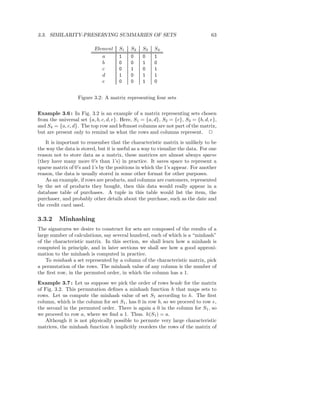 3.3. SIMILARITY-PRESERVING SUMMARIES OF SETS                                     63

                          Element     S1   S2    S3   S4
                             a        1    0     0    1
                             b        0    0     1    0
                             c        0    1     0    1
                             d        1    0     1    1
                             e        0    0     1    0


                  Figure 3.2: A matrix representing four sets


Example 3.6 : In Fig. 3.2 is an example of a matrix representing sets chosen
from the universal set {a, b, c, d, e}. Here, S1 = {a, d}, S2 = {c}, S3 = {b, d, e},
and S4 = {a, c, d}. The top row and leftmost columns are not part of the matrix,
but are present only to remind us what the rows and columns represent. 2
   It is important to remember that the characteristic matrix is unlikely to be
the way the data is stored, but it is useful as a way to visualize the data. For one
reason not to store data as a matrix, these matrices are almost always sparse
(they have many more 0’s than 1’s) in practice. It saves space to represent a
sparse matrix of 0’s and 1’s by the positions in which the 1’s appear. For another
reason, the data is usually stored in some other format for other purposes.
   As an example, if rows are products, and columns are customers, represented
by the set of products they bought, then this data would really appear in a
database table of purchases. A tuple in this table would list the item, the
purchaser, and probably other details about the purchase, such as the date and
the credit card used.

3.3.2     Minhashing
The signatures we desire to construct for sets are composed of the results of a
large number of calculations, say several hundred, each of which is a “minhash”
of the characteristic matrix. In this section, we shall learn how a minhash is
computed in principle, and in later sections we shall see how a good approxi-
mation to the minhash is computed in practice.
    To minhash a set represented by a column of the characteristic matrix, pick
a permutation of the rows. The minhash value of any column is the number of
the ﬁrst row, in the permuted order, in which the column has a 1.
Example 3.7 : Let us suppose we pick the order of rows beadc for the matrix
of Fig. 3.2. This permutation deﬁnes a minhash function h that maps sets to
rows. Let us compute the minhash value of set S1 according to h. The ﬁrst
column, which is the column for set S1 , has 0 in row b, so we proceed to row e,
the second in the permuted order. There is again a 0 in the column for S1 , so
we proceed to row a, where we ﬁnd a 1. Thus. h(S1 ) = a.
   Although it is not physically possible to permute very large characteristic
matrices, the minhash function h implicitly reorders the rows of the matrix of
 