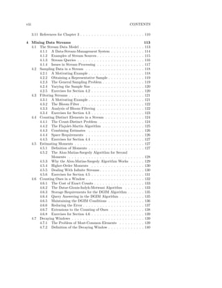 viii                                                                    CONTENTS

       3.11 References for Chapter 3 . . . . . . . . . . . . . . . . . . . . . . . 110

4 Mining Data Streams                                                                        113
  4.1 The Stream Data Model . . . . . . . . . . . . . . . . . .          .   .   .   .   .   113
      4.1.1 A Data-Stream-Management System . . . . . . .                .   .   .   .   .   114
      4.1.2 Examples of Stream Sources . . . . . . . . . . . .           .   .   .   .   .   115
      4.1.3 Stream Queries . . . . . . . . . . . . . . . . . . .         .   .   .   .   .   116
      4.1.4 Issues in Stream Processing . . . . . . . . . . . .          .   .   .   .   .   117
  4.2 Sampling Data in a Stream . . . . . . . . . . . . . . . .          .   .   .   .   .   118
      4.2.1 A Motivating Example . . . . . . . . . . . . . . .           .   .   .   .   .   118
      4.2.2 Obtaining a Representative Sample . . . . . . . .            .   .   .   .   .   119
      4.2.3 The General Sampling Problem . . . . . . . . . .             .   .   .   .   .   119
      4.2.4 Varying the Sample Size . . . . . . . . . . . . . .          .   .   .   .   .   120
      4.2.5 Exercises for Section 4.2 . . . . . . . . . . . . . .        .   .   .   .   .   120
  4.3 Filtering Streams . . . . . . . . . . . . . . . . . . . . . .      .   .   .   .   .   121
      4.3.1 A Motivating Example . . . . . . . . . . . . . . .           .   .   .   .   .   121
      4.3.2 The Bloom Filter . . . . . . . . . . . . . . . . . .         .   .   .   .   .   122
      4.3.3 Analysis of Bloom Filtering . . . . . . . . . . . .          .   .   .   .   .   122
      4.3.4 Exercises for Section 4.3 . . . . . . . . . . . . . .        .   .   .   .   .   123
  4.4 Counting Distinct Elements in a Stream . . . . . . . . .           .   .   .   .   .   124
      4.4.1 The Count-Distinct Problem . . . . . . . . . . .             .   .   .   .   .   124
      4.4.2 The Flajolet-Martin Algorithm . . . . . . . . . .            .   .   .   .   .   125
      4.4.3 Combining Estimates . . . . . . . . . . . . . . .            .   .   .   .   .   126
      4.4.4 Space Requirements . . . . . . . . . . . . . . . .           .   .   .   .   .   126
      4.4.5 Exercises for Section 4.4 . . . . . . . . . . . . . .        .   .   .   .   .   127
  4.5 Estimating Moments . . . . . . . . . . . . . . . . . . . .         .   .   .   .   .   127
      4.5.1 Deﬁnition of Moments . . . . . . . . . . . . . . .           .   .   .   .   .   127
      4.5.2 The Alon-Matias-Szegedy Algorithm for Second
              Moments . . . . . . . . . . . . . . . . . . . . . .        .   .   .   .   .   128
      4.5.3 Why the Alon-Matias-Szegedy Algorithm Works                  .   .   .   .   .   129
      4.5.4 Higher-Order Moments . . . . . . . . . . . . . .             .   .   .   .   .   130
      4.5.5 Dealing With Inﬁnite Streams . . . . . . . . . . .           .   .   .   .   .   130
      4.5.6 Exercises for Section 4.5 . . . . . . . . . . . . . .        .   .   .   .   .   131
  4.6 Counting Ones in a Window . . . . . . . . . . . . . . . .          .   .   .   .   .   132
      4.6.1 The Cost of Exact Counts . . . . . . . . . . . . .           .   .   .   .   .   133
      4.6.2 The Datar-Gionis-Indyk-Motwani Algorithm . .                 .   .   .   .   .   133
      4.6.3 Storage Requirements for the DGIM Algorithm .                .   .   .   .   .   135
      4.6.4 Query Answering in the DGIM Algorithm . . . .                .   .   .   .   .   135
      4.6.5 Maintaining the DGIM Conditions . . . . . . . .              .   .   .   .   .   136
      4.6.6 Reducing the Error . . . . . . . . . . . . . . . . .         .   .   .   .   .   137
      4.6.7 Extensions to the Counting of Ones . . . . . . .             .   .   .   .   .   138
      4.6.8 Exercises for Section 4.6 . . . . . . . . . . . . . .        .   .   .   .   .   139
  4.7 Decaying Windows . . . . . . . . . . . . . . . . . . . . .         .   .   .   .   .   139
      4.7.1 The Problem of Most-Common Elements . . . .                  .   .   .   .   .   139
      4.7.2 Deﬁnition of the Decaying Window . . . . . . . .             .   .   .   .   .   140
 