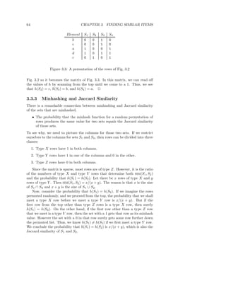 64                                  CHAPTER 3. FINDING SIMILAR ITEMS

                          Element    S1   S2   S3   S4
                             b       0    0    1    0
                             e       0    0    1    0
                             a       1    0    0    1
                             d       1    0    1    1
                             c       0    1    0    1


                Figure 3.3: A permutation of the rows of Fig. 3.2

Fig. 3.2 so it becomes the matrix of Fig. 3.3. In this matrix, we can read oﬀ
the values of h by scanning from the top until we come to a 1. Thus, we see
that h(S2 ) = c, h(S3 ) = b, and h(S4 ) = a. 2

3.3.3      Minhashing and Jaccard Similarity
There is a remarkable connection between minhashing and Jaccard similarity
of the sets that are minhashed.
     • The probability that the minhash function for a random permutation of
       rows produces the same value for two sets equals the Jaccard similarity
       of those sets.
To see why, we need to picture the columns for those two sets. If we restrict
ourselves to the columns for sets S1 and S2 , then rows can be divided into three
classes:
     1. Type X rows have 1 in both columns.
     2. Type Y rows have 1 in one of the columns and 0 in the other.
     3. Type Z rows have 0 in both columns.
    Since the matrix is sparse, most rows are of type Z. However, it is the ratio
of the numbers of type X and type Y rows that determine both SIM(S1 , S2 )
and the probability that h(S1 ) = h(S2 ). Let there be x rows of type X and y
rows of type Y . Then SIM(S1 , S2 ) = x/(x + y). The reason is that x is the size
of S1 ∩ S2 and x + y is the size of S1 ∪ S2 .
    Now, consider the probability that h(S1 ) = h(S2 ). If we imagine the rows
permuted randomly, and we proceed from the top, the probability that we shall
meet a type X row before we meet a type Y row is x/(x + y). But if the
ﬁrst row from the top other than type Z rows is a type X row, then surely
h(S1 ) = h(S2 ). On the other hand, if the ﬁrst row other than a type Z row
that we meet is a type Y row, then the set with a 1 gets that row as its minhash
value. However the set with a 0 in that row surely gets some row further down
the permuted list. Thus, we know h(S1 ) = h(S2 ) if we ﬁrst meet a type Y row.
We conclude the probability that h(S1 ) = h(S2 ) is x/(x + y), which is also the
Jaccard similarity of S1 and S2 .
 