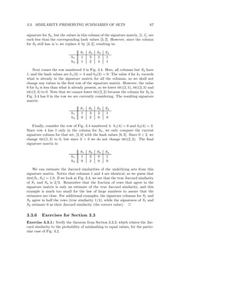 3.3. SIMILARITY-PRESERVING SUMMARIES OF SETS                                      67

signature for S4 , but the values in this column of the signature matrix, [1, 1], are
each less than the corresponding hash values [3, 2]. However, since the column
for S2 still has ∞’s, we replace it by [3, 2], resulting in:

                                   S1    S2   S3    S4
                             h1    1     3    2     1
                             h2    1     2    4     1

    Next comes the row numbered 3 in Fig. 3.4. Here, all columns but S2 have
1, and the hash values are h1 (3) = 4 and h2 (3) = 0. The value 4 for h1 exceeds
what is already in the signature matrix for all the columns, so we shall not
change any values in the ﬁrst row of the signature matrix. However, the value
0 for h2 is less than what is already present, so we lower SIG(2, 1), SIG(2, 3) and
SIG(2, 4) to 0. Note that we cannot lower SIG(2, 2) because the column for S2 in
Fig. 3.4 has 0 in the row we are currently considering. The resulting signature
matrix:

                                   S1    S2   S3    S4
                             h1    1     3    2     1
                             h2    0     2    0     0

    Finally, consider the row of Fig. 3.4 numbered 4. h1 (4) = 0 and h2 (4) = 3.
Since row 4 has 1 only in the column for S3 , we only compare the current
signature column for that set, [2, 0] with the hash values [0, 3]. Since 0 < 2, we
change SIG(1, 3) to 0, but since 3 > 0 we do not change SIG(2, 3). The ﬁnal
signature matrix is:

                                   S1    S2   S3    S4
                             h1    1     3    0     1
                             h2    0     2    0     0

    We can estimate the Jaccard similarities of the underlying sets from this
signature matrix. Notice that columns 1 and 4 are identical, so we guess that
SIM(S1 , S4 ) = 1.0. If we look at Fig. 3.4, we see that the true Jaccard similarity
of S1 and S4 is 2/3. Remember that the fraction of rows that agree in the
signature matrix is only an estimate of the true Jaccard similarity, and this
example is much too small for the law of large numbers to assure that the
estimates are close. For additional examples, the signature columns for S1 and
S3 agree in half the rows (true similarity 1/4), while the signatures of S1 and
S2 estimate 0 as their Jaccard similarity (the correct value). 2

3.3.6     Exercises for Section 3.3
Exercise 3.3.1 : Verify the theorem from Section 3.3.3, which relates the Jac-
card similarity to the probability of minhashing to equal values, for the partic-
ular case of Fig. 3.2.
 