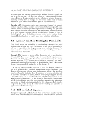 3.4. LOCALITY-SENSITIVE HASHING FOR DOCUMENTS                                  69

 on, down to the last row, and then continuing with the ﬁrst row, second row,
 and so on, down to row r − 1. There are only n such permutations if there are
 n rows. However, these permutations are not suﬃcient to estimate the Jaccard
 similarity correctly. Give an example of a two-column matrix where averaging
 over all the cyclic permutations does not give the Jaccard similarity.

! Exercise 3.3.7 : Suppose we want to use a map-reduce framework to compute
  minhash signatures. If the matrix is stored in chunks that correspond to some
  columns, then it is quite easy to exploit parallelism. Each Map task gets some
  of the columns and all the hash functions, and computes the minhash signatures
  of its given columns. However, suppose the matrix were chunked by rows, so
  that a Map task is given the hash functions and a set of rows to work on. Design
  Map and Reduce functions to exploit map-reduce with data in this form.


 3.4      Locality-Sensitive Hashing for Documents
 Even though we can use minhashing to compress large documents into small
 signatures and preserve the expected similarity of any pair of documents, it
 still may be impossible to ﬁnd the pairs with greatest similarity eﬃciently. The
 reason is that the number of pairs of documents may be too large, even if there
 are not too many documents.

 Example 3.9 : Suppose we have a million documents, and we use signatures
 of length 250. Then we use 1000 bytes per document for the signatures, and
 the entire data ﬁts in a gigabyte – less than a typical main memory of a laptop.
 However, there are 1,000,000 or half a trillion pairs of documents. If it takes a
                          2
 microsecond to compute the similarity of two signatures, then it takes almost
 six days to compute all the similarities on that laptop. 2

     If our goal is to compute the similarity of every pair, there is nothing we
 can do to reduce the work, although parallelism can reduce the elapsed time.
 However, often we want only the most similar pairs or all pairs that are above
 some lower bound in similarity. If so, then we need to focus our attention only
 on pairs that are likely to be similar, without investigating every pair. There is
 a general theory of how to provide such focus, called locality-sensitive hashing
 (LSH) or near-neighbor search. In this section we shall consider a speciﬁc form
 of LSH, designed for the particular problem we have been studying: documents,
 represented by shingle-sets, then minhashed to short signatures. In Section 3.6
 we present the general theory of locality-sensitive hashing and a number of
 applications and related techniques.

 3.4.1     LSH for Minhash Signatures
 One general approach to LSH is to “hash” items several times, in such a way that
 similar items are more likely to be hashed to the same bucket than dissimilar
 