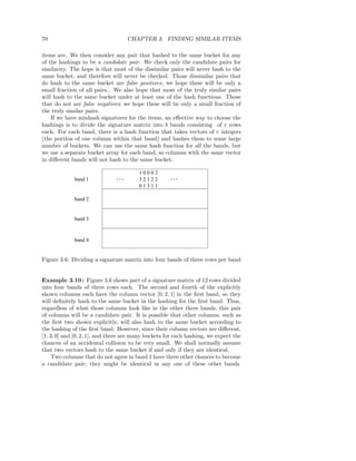 70                                   CHAPTER 3. FINDING SIMILAR ITEMS

items are. We then consider any pair that hashed to the same bucket for any
of the hashings to be a candidate pair. We check only the candidate pairs for
similarity. The hope is that most of the dissimilar pairs will never hash to the
same bucket, and therefore will never be checked. Those dissimilar pairs that
do hash to the same bucket are false positives; we hope these will be only a
small fraction of all pairs.. We also hope that most of the truly similar pairs
will hash to the same bucket under at least one of the hash functions. Those
that do not are false negatives; we hope these will be only a small fraction of
the truly similar pairs.
    If we have minhash signatures for the items, an eﬀective way to choose the
hashings is to divide the signature matrix into b bands consisting of r rows
each. For each band, there is a hash function that takes vectors of r integers
(the portion of one column within that band) and hashes them to some large
number of buckets. We can use the same hash function for all the bands, but
we use a separate bucket array for each band, so columns with the same vector
in diﬀerent bands will not hash to the same bucket.

                                        10002
             band 1            ...      32122        ...
                                        01311

             band 2


             band 3



             band 4


Figure 3.6: Dividing a signature matrix into four bands of three rows per band


Example 3.10 : Figure 3.6 shows part of a signature matrix of 12 rows divided
into four bands of three rows each. The second and fourth of the explicitly
shown columns each have the column vector [0, 2, 1] in the ﬁrst band, so they
will deﬁnitely hash to the same bucket in the hashing for the ﬁrst band. Thus,
regardless of what those columns look like in the other three bands, this pair
of columns will be a candidate pair. It is possible that other columns, such as
the ﬁrst two shown explicitly, will also hash to the same bucket according to
the hashing of the ﬁrst band. However, since their column vectors are diﬀerent,
[1, 3, 0] and [0, 2, 1], and there are many buckets for each hashing, we expect the
chances of an accidental collision to be very small. We shall normally assume
that two vectors hash to the same bucket if and only if they are identical.
     Two columns that do not agree in band 1 have three other chances to become
a candidate pair; they might be identical in any one of these other bands.
 
