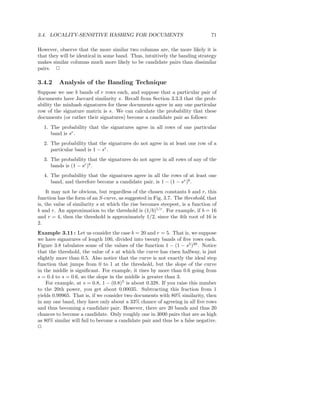 3.4. LOCALITY-SENSITIVE HASHING FOR DOCUMENTS                                  71

However, observe that the more similar two columns are, the more likely it is
that they will be identical in some band. Thus, intuitively the banding strategy
makes similar columns much more likely to be candidate pairs than dissimilar
pairs. 2

3.4.2    Analysis of the Banding Technique
Suppose we use b bands of r rows each, and suppose that a particular pair of
documents have Jaccard similarity s. Recall from Section 3.3.3 that the prob-
ability the minhash signatures for these documents agree in any one particular
row of the signature matrix is s. We can calculate the probability that these
documents (or rather their signatures) become a candidate pair as follows:
  1. The probability that the signatures agree in all rows of one particular
     band is sr .
  2. The probability that the signatures do not agree in at least one row of a
     particular band is 1 − sr .
  3. The probability that the signatures do not agree in all rows of any of the
     bands is (1 − sr )b .
  4. The probability that the signatures agree in all the rows of at least one
     band, and therefore become a candidate pair, is 1 − (1 − sr )b .
     It may not be obvious, but regardless of the chosen constants b and r, this
function has the form of an S-curve, as suggested in Fig. 3.7. The threshold, that
is, the value of similarity s at which the rise becomes steepest, is a function of
b and r. An approximation to the threshold is (1/b)1/r . For example, if b = 16
and r = 4, then the threshold is approximately 1/2, since the 4th root of 16 is
2.
Example 3.11 : Let us consider the case b = 20 and r = 5. That is, we suppose
we have signatures of length 100, divided into twenty bands of ﬁve rows each.
Figure 3.8 tabulates some of the values of the function 1 − (1 − s5 )20 . Notice
that the threshold, the value of s at which the curve has risen halfway, is just
slightly more than 0.5. Also notice that the curve is not exactly the ideal step
function that jumps from 0 to 1 at the threshold, but the slope of the curve
in the middle is signiﬁcant. For example, it rises by more than 0.6 going from
s = 0.4 to s = 0.6, so the slope in the middle is greater than 3.
    For example, at s = 0.8, 1 − (0.8)5 is about 0.328. If you raise this number
to the 20th power, you get about 0.00035. Subtracting this fraction from 1
yields 0.99965. That is, if we consider two documents with 80% similarity, then
in any one band, they have only about a 33% chance of agreeing in all ﬁve rows
and thus becoming a candidate pair. However, there are 20 bands and thus 20
chances to become a candidate. Only roughly one in 3000 pairs that are as high
as 80% similar will fail to become a candidate pair and thus be a false negative.
2
 