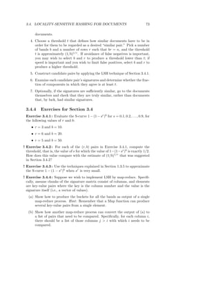 3.4. LOCALITY-SENSITIVE HASHING FOR DOCUMENTS                                       73

       documents.
    4. Choose a threshold t that deﬁnes how similar documents have to be in
       order for them to be regarded as a desired “similar pair.” Pick a number
       of bands b and a number of rows r such that br = n, and the threshold
       t is approximately (1/b)1/r . If avoidance of false negatives is important,
       you may wish to select b and r to produce a threshold lower than t; if
       speed is important and you wish to limit false positives, select b and r to
       produce a higher threshold.
    5. Construct candidate pairs by applying the LSH technique of Section 3.4.1.
    6. Examine each candidate pair’s signatures and determine whether the frac-
       tion of components in which they agree is at least t.
    7. Optionally, if the signatures are suﬃciently similar, go to the documents
       themselves and check that they are truly similar, rather than documents
       that, by luck, had similar signatures.

 3.4.4     Exercises for Section 3.4
 Exercise 3.4.1 : Evaluate the S-curve 1 − (1 − sr )b for s = 0.1, 0.2, . . . , 0.9, for
 the following values of r and b:
     • r = 3 and b = 10.
     • r = 6 and b = 20.
     • r = 5 and b = 50.
! Exercise 3.4.2 : For each of the (r, b) pairs in Exercise 3.4.1, compute the
  threshold, that is, the value of s for which the value of 1−(1−sr )b is exactly 1/2.
  How does this value compare with the estimate of (1/b)1/r that was suggested
  in Section 3.4.2?
! Exercise 3.4.3 : Use the techniques explained in Section 1.3.5 to approximate
  the S-curve 1 − (1 − sr )b when sr is very small.
! Exercise 3.4.4 : Suppose we wish to implement LSH by map-reduce. Speciﬁ-
  cally, assume chunks of the signature matrix consist of columns, and elements
  are key-value pairs where the key is the column number and the value is the
  signature itself (i.e., a vector of values).
   (a) Show how to produce the buckets for all the bands as output of a single
       map-reduce process. Hint : Remember that a Map function can produce
       several key-value pairs from a single element.
   (b) Show how another map-reduce process can convert the output of (a) to
       a list of pairs that need to be compared. Speciﬁcally, for each column i,
       there should be a list of those columns j > i with which i needs to be
       compared.
 