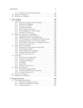 CONTENTS                                                                                                    ix

         4.7.3 Finding the Most Popular Elements . . . . . . . . . . . . 141
   4.8   Summary of Chapter 4 . . . . . . . . . . . . . . . . . . . . . . . . 142
   4.9   References for Chapter 4 . . . . . . . . . . . . . . . . . . . . . . . 143

5 Link Analysis                                                                                            145
  5.1 PageRank . . . . . . . . . . . . . . . . . . . . . . . . . . .                       .   .   .   .   145
      5.1.1 Early Search Engines and Term Spam . . . . . . .                               .   .   .   .   146
      5.1.2 Deﬁnition of PageRank . . . . . . . . . . . . . . .                            .   .   .   .   147
      5.1.3 Structure of the Web . . . . . . . . . . . . . . . . .                         .   .   .   .   151
      5.1.4 Avoiding Dead Ends . . . . . . . . . . . . . . . . .                           .   .   .   .   152
      5.1.5 Spider Traps and Taxation . . . . . . . . . . . . .                            .   .   .   .   155
      5.1.6 Using PageRank in a Search Engine . . . . . . . .                              .   .   .   .   157
      5.1.7 Exercises for Section 5.1 . . . . . . . . . . . . . . .                        .   .   .   .   157
  5.2 Eﬃcient Computation of PageRank . . . . . . . . . . . . .                            .   .   .   .   159
      5.2.1 Representing Transition Matrices . . . . . . . . . .                           .   .   .   .   160
      5.2.2 PageRank Iteration Using Map-Reduce . . . . . .                                .   .   .   .   161
      5.2.3 Use of Combiners to Consolidate the Result Vector                              .   .   .   .   161
      5.2.4 Representing Blocks of the Transition Matrix . . .                             .   .   .   .   162
      5.2.5 Other Eﬃcient Approaches to PageRank Iteration                                 .   .   .   .   163
      5.2.6 Exercises for Section 5.2 . . . . . . . . . . . . . . .                        .   .   .   .   165
  5.3 Topic-Sensitive PageRank . . . . . . . . . . . . . . . . . .                         .   .   .   .   165
      5.3.1 Motivation for Topic-Sensitive Page Rank . . . . .                             .   .   .   .   165
      5.3.2 Biased Random Walks . . . . . . . . . . . . . . . .                            .   .   .   .   166
      5.3.3 Using Topic-Sensitive PageRank . . . . . . . . . .                             .   .   .   .   167
      5.3.4 Inferring Topics from Words . . . . . . . . . . . . .                          .   .   .   .   168
      5.3.5 Exercises for Section 5.3 . . . . . . . . . . . . . . .                        .   .   .   .   169
  5.4 Link Spam . . . . . . . . . . . . . . . . . . . . . . . . . .                        .   .   .   .   169
      5.4.1 Architecture of a Spam Farm . . . . . . . . . . . .                            .   .   .   .   169
      5.4.2 Analysis of a Spam Farm . . . . . . . . . . . . . .                            .   .   .   .   171
      5.4.3 Combating Link Spam . . . . . . . . . . . . . . . .                            .   .   .   .   172
      5.4.4 TrustRank . . . . . . . . . . . . . . . . . . . . . .                          .   .   .   .   172
      5.4.5 Spam Mass . . . . . . . . . . . . . . . . . . . . . .                          .   .   .   .   173
      5.4.6 Exercises for Section 5.4 . . . . . . . . . . . . . . .                        .   .   .   .   173
  5.5 Hubs and Authorities . . . . . . . . . . . . . . . . . . . .                         .   .   .   .   174
      5.5.1 The Intuition Behind HITS . . . . . . . . . . . . .                            .   .   .   .   174
      5.5.2 Formalizing Hubbiness and Authority . . . . . . .                              .   .   .   .   175
      5.5.3 Exercises for Section 5.5 . . . . . . . . . . . . . . .                        .   .   .   .   178
  5.6 Summary of Chapter 5 . . . . . . . . . . . . . . . . . . . .                         .   .   .   .   178
  5.7 References for Chapter 5 . . . . . . . . . . . . . . . . . . .                       .   .   .   .   182

6 Frequent Itemsets                                                                                        183
  6.1 The Market-Basket Model . . . . . . . . .        .   .   .   .   .   .   .   .   .   .   .   .   .   184
      6.1.1 Deﬁnition of Frequent Itemsets . .         .   .   .   .   .   .   .   .   .   .   .   .   .   184
      6.1.2 Applications of Frequent Itemsets          .   .   .   .   .   .   .   .   .   .   .   .   .   185
      6.1.3 Association Rules . . . . . . . . . .      .   .   .   .   .   .   .   .   .   .   .   .   .   187
 