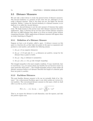 74                                            CHAPTER 3. FINDING SIMILAR ITEMS

3.5        Distance Measures
We now take a short detour to study the general notion of distance measures.
The Jaccard similarity is a measure of how close sets are, although it is not
really a distance measure. That is, the closer sets are, the higher the Jaccard
similarity. Rather, 1 minus the Jaccard similarity is a distance measure, as we
shall see; it is called the Jaccard distance.
    However, Jaccard distance is not the only measure of closeness that makes
sense. We shall examine in this section some other distance measures that have
applications. Then, in Section 3.6 we see how some of these distance measures
also have an LSH technique that allows us to focus on nearby points without
comparing all points. Other applications of distance measures will appear when
we study clustering in Chapter 7.

3.5.1       Deﬁnition of a Distance Measure
Suppose we have a set of points, called a space. A distance measure on this
space is a function d(x, y) that takes two points in the space as arguments and
produces a real number, and satisﬁes the following axioms:

     1. d(x, y) ≥ 0 (no negative distances).
     2. d(x, y) = 0 if and only if x = y (distances are positive, except for the
        distance from a point to itself).
     3. d(x, y) = d(y, x) (distance is symmetric).
     4. d(x, y) ≤ d(x, z) + d(z, y) (the triangle inequality).

The triangle inequality is the most complex condition. It says, intuitively, that
to travel from x to y, we cannot obtain any beneﬁt if we are forced to travel via
some particular third point z. The triangle-inequality axiom is what makes all
distance measures behave as if distance describes the length of a shortest path
from one point to another.

3.5.2       Euclidean Distances
The most familiar distance measure is the one we normally think of as “dis-
tance.” An n-dimensional Euclidean space is one where points are vectors of n
real numbers. The conventional distance measure in this space, which we shall
refer to as the L2 -norm, is deﬁned:

                                                                        n
                d([x1 , x2 , . . . , xn ], [y1 , y2 , . . . , yn ]) =         (xi − yi )2
                                                                        i=1

That is, we square the distance in each dimension, sum the squares, and take
the positive square root.
 