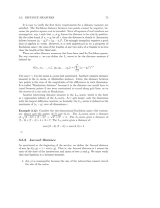 3.5. DISTANCE MEASURES                                                                          75

    It is easy to verify the ﬁrst three requirements for a distance measure are
satisﬁed. The Euclidean distance between two points cannot be negative, be-
cause the positive square root is intended. Since all squares of real numbers are
nonnegative, any i such that xi = yi forces the distance to be strictly positive.
On the other hand, if xi = yi for all i, then the distance is clearly 0. Symmetry
follows because (xi − yi )2 = (yi − xi )2 . The triangle inequality requires a good
deal of algebra to verify. However, it is well understood to be a property of
Euclidean space: the sum of the lengths of any two sides of a triangle is no less
than the length of the third side.
    There are other distance measures that have been used for Euclidean spaces.
For any constant r, we can deﬁne the Lr -norm to be the distance measure d
deﬁned by:
                                                                       n
             d([x1 , x2 , . . . , xn ], [y1 , y2 , . . . , yn ]) = (         |xi − yi |r )1/r
                                                                       i=1

The case r = 2 is the usual L2 -norm just mentioned. Another common distance
measure is the L1 -norm, or Manhattan distance. There, the distance between
two points is the sum of the magnitudes of the diﬀerences in each dimension.
It is called “Manhattan distance” because it is the distance one would have to
travel between points if one were constrained to travel along grid lines, as on
the streets of a city such as Manhattan.
    Another interesting distance measure is the L∞ -norm, which is the limit
as r approaches inﬁnity of the Lr -norm. As r gets larger, only the dimension
with the largest diﬀerence matters, so formally, the L∞ -norm is deﬁned as the
maximum of |xi − yi | over all dimensions i.

Example 3.12 : Consider the two-dimensional Euclidean space (the custom-
ary plane) and the points √ 7) and (6, 4). The L2 -norm gives a distance
                              (2,
of (2 − 6)2 + (7 − 4)2 = 42 + 32 = 5. The L1 -norm gives a distance of
|2 − 6| + |7 − 4| = 4 + 3 = 7. The L∞ -norm gives a distance of

                         max(|2 − 6|, |7 − 4|) = max(4, 3) = 4

 2


3.5.3    Jaccard Distance
As mentioned at the beginning of the section, we deﬁne the Jaccard distance
of sets by d(x, y) = 1 − SIM(x, y). That is, the Jaccard distance is 1 minus the
ratio of the sizes of the intersection and union of sets x and y. We must verify
that this function is a distance measure.

  1. d(x, y) is nonnegative because the size of the intersection cannot exceed
     the size of the union.
 