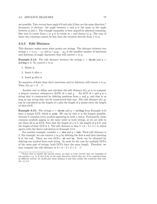 3.5. DISTANCE MEASURES                                                                       77

are possible. Two vectors have angle 0 if and only if they are the same direction.3
Symmetry is obvious: the angle between x and y is the same as the angle
between y and x. The triangle inequality is best argued by physical reasoning.
One way to rotate from x to y is to rotate to z and thence to y. The sum of
those two rotations cannot be less than the rotation directly from x to y.

3.5.5      Edit Distance
This distance makes sense when points are strings. The distance between two
strings x = x1 x2 · · · xn and y = y1 y2 · · · ym is the smallest number of insertions
and deletions of single characters that will convert x to y.
Example 3.14 : The edit distance between the strings x = abcde and y =
acfdeg is 3. To convert x to y:
   1. Delete b.
   2. Insert f after c.
   3. Insert g after e.
No sequence of fewer than three insertions and/or deletions will convert x to y.
Thus, d(x, y) = 3. 2
    Another way to deﬁne and calculate the edit distance d(x, y) is to compute
a longest common subsequence (LCS) of x and y. An LCS of x and y is a
string that is constructed by deleting positions from x and y, and that is as
long as any string that can be constructed that way. The edit distance d(x, y)
can be calculated as the length of x plus the length of y minus twice the length
of their LCS.
Example 3.15 : The strings x = abcde and y = acfdeg from Example 3.14
have a unique LCS, which is acde. We can be sure it is the longest possible,
because it contains every symbol appearing in both x and y. Fortunately, these
common symbols appear in the same order in both strings, so we are able to
use them all in an LCS. Note that the length of x is 5, the length of y is 6, and
the length of their LCS is 4. The edit distance is thus 5 + 6 − 2 × 4 = 3, which
agrees with the direct calculation in Example 3.14.
    For another example, consider x = aba and y = bab. Their edit distance is
2. For example, we can convert x to y by deleting the ﬁrst a and then inserting
b at the end. There are two LCS’s: ab and ba. Each can be obtained by
deleting one symbol from each string. As must be the case for multiple LCS’s
of the same pair of strings, both LCS’s have the same length. Therefore, we
may compute the edit distance as 3 + 3 − 2 × 2 = 2. 2

   3 Notice that to satisfy the second axiom, we have to treat vectors that are multiples of

one another, e.g. [1, 2] and [3, 6], as the same direction, which they are. If we regarded these
as diﬀerent vectors, we would give them distance 0 and thus violate the condition that only
d(x, x) is 0.
 