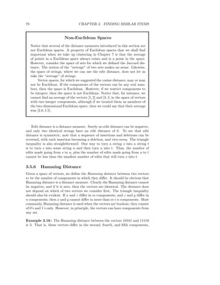 78                                   CHAPTER 3. FINDING SIMILAR ITEMS


                            Non-Euclidean Spaces
     Notice that several of the distance measures introduced in this section are
     not Euclidean spaces. A property of Euclidean spaces that we shall ﬁnd
     important when we take up clustering in Chapter 7 is that the average
     of points in a Euclidean space always exists and is a point in the space.
     However, consider the space of sets for which we deﬁned the Jaccard dis-
     tance. The notion of the “average” of two sets makes no sense. Likewise,
     the space of strings, where we can use the edit distance, does not let us
     take the “average” of strings.
          Vector spaces, for which we suggested the cosine distance, may or may
     not be Euclidean. If the components of the vectors can be any real num-
     bers, then the space is Euclidean. However, if we restrict components to
     be integers, then the space is not Euclidean. Notice that, for instance, we
     cannot ﬁnd an average of the vectors [1, 2] and [3, 1] in the space of vectors
     with two integer components, although if we treated them as members of
     the two-dimensional Euclidean space, then we could say that their average
     was [2.0, 1.5].



    Edit distance is a distance measure. Surely no edit distance can be negative,
and only two identical strings have an edit distance of 0. To see that edit
distance is symmetric, note that a sequence of insertions and deletions can be
reversed, with each insertion becoming a deletion, and vice-versa. The triangle
inequality is also straightforward. One way to turn a string s into a string t
is to turn s into some string u and then turn u into t. Thus, the number of
edits made going from s to u, plus the number of edits made going from u to t
cannot be less than the smallest number of edits that will turn s into t.

3.5.6      Hamming Distance
Given a space of vectors, we deﬁne the Hamming distance between two vectors
to be the number of components in which they diﬀer. It should be obvious that
Hamming distance is a distance measure. Clearly the Hamming distance cannot
be negative, and if it is zero, then the vectors are identical. The distance does
not depend on which of two vectors we consider ﬁrst. The triangle inequality
should also be evident. If x and z diﬀer in m components, and z and y diﬀer in
n components, then x and y cannot diﬀer in more than m+n components. Most
commonly, Hamming distance is used when the vectors are boolean; they consist
of 0’s and 1’s only. However, in principle, the vectors can have components from
any set.

Example 3.16 : The Hamming distance between the vectors 10101 and 11110
is 3. That is, these vectors diﬀer in the second, fourth, and ﬁfth components,
 
