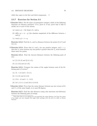 3.5. DISTANCE MEASURES                                                                      79

  while they agree in the ﬁrst and third components.              2

  3.5.7      Exercises for Section 3.5
! Exercise 3.5.1 : On the space of nonnegative integers, which of the following
  functions are distance measures? If so, prove it; if not, prove that it fails to
  satisfy one or more of the axioms.

    (a) max(x, y) = the larger of x and y.

   (b) diﬀ(x, y) = |x − y| (the absolute magnitude of the diﬀerence between x
       and y).

    (c) sum(x, y) = x + y.

  Exercise 3.5.2 : Find the L1 and L2 distances between the points (5, 6, 7) and
  (8, 2, 4).

!! Exercise 3.5.3 : Prove that if i and j are any positive integers, and i < j,
   then the Li norm between any two points is greater than the Lj norm between
   those same two points.

  Exercise 3.5.4 : Find the Jaccard distances between the following pairs of
  sets:

    (a) {1, 2, 3, 4} and {2, 3, 4, 5}.

   (b) {1, 2, 3} and {4, 5, 6}.

  Exercise 3.5.5 : Compute the cosines of the angles between each of the fol-
  lowing pairs of vectors.4

    (a) (3, −1, 2) and (−2, 3, 1).

   (b) (1, 2, 3) and (2, 4, 6).

    (c) (5, 0, −4) and (−1, −6, 2).

   (d) (0, 1, 1, 0, 1, 1) and (0, 0, 1, 0, 0, 0).

! Exercise 3.5.6 : Prove that the cosine distance between any two vectors of 0’s
  and 1’s, of the same length, is at most 90 degrees.

  Exercise 3.5.7 : Find the edit distances (using only insertions and deletions)
  between the following pairs of strings.
     4 Note that what we are asking for is not precisely the cosine distance, but from the cosine

  of an angle, you can compute the angle itself, perhaps with the aid of a table or library
  function.
 