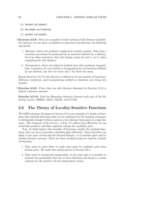 80                                   CHAPTER 3. FINDING SIMILAR ITEMS

   (a) abcdef and bdaefc.
   (b) abccdabc and acbdcab.
   (c) abcdef and baedfc.

! Exercise 3.5.8 : There are a number of other notions of edit distance available.
  For instance, we can allow, in addition to insertions and deletions, the following
  operations:

      i. Mutation, where one symbol is replaced by another symbol. Note that a
         mutation can always be performed by an insertion followed by a deletion,
         but if we allow mutations, then this change counts for only 1, not 2, when
         computing the edit distance.
      ii. Transposition, where two adjacent symbols have their positions swapped.
          Like a mutation, we can simulate a transposition by one insertion followed
          by one deletion, but here we count only 1 for these two steps.

 Repeat Exercise 3.5.7 if edit distance is deﬁned to be the number of insertions,
 deletions, mutations, and transpositions needed to transform one string into
 another.

! Exercise 3.5.9 : Prove that the edit distance discussed in Exercise 3.5.8 is
  indeed a distance measure.

 Exercise 3.5.10 : Find the Hamming distances between each pair of the fol-
 lowing vectors: 000000, 110011, 010101, and 011100.


 3.6        The Theory of Locality-Sensitive Functions
 The LSH technique developed in Section 3.4 is one example of a family of func-
 tions (the minhash functions) that can be combined (by the banding technique)
 to distinguish strongly between pairs at a low distance from pairs at a high dis-
 tance. The steepness of the S-curve in Fig. 3.7 reﬂects how eﬀectively we can
 avoid false positives and false negatives among the candidate pairs.
     Now, we shall explore other families of functions, besides the minhash func-
 tions, that can serve to produce candidate pairs eﬃciently. These functions can
 apply to the space of sets and the Jaccard distance, or to another space and/or
 another distance measure. There are three conditions that we need for a family
 of functions:

      1. They must be more likely to make close pairs be candidate pairs than
         distant pairs. We make this notion precise in Section 3.6.1.
      2. They must be statistically independent, in the sense that it is possible to
         estimate the probability that two or more functions will all give a certain
         response by the product rule for independent events.
 