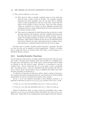 3.6. THE THEORY OF LOCALITY-SENSITIVE FUNCTIONS                                     81

   3. They must be eﬃcient, in two ways:

        (a) They must be able to identify candidate pairs in time much less
            than the time it takes to look at all pairs. For example, minhash
            functions have this capability, since we can hash sets to minhash
            values in time proportional to the size of the data, rather than the
            square of the number of sets in the data. Since sets with common
            values are colocated in a bucket, we have implicitly produced the
            candidate pairs for a single minhash function in time much less than
            the number of pairs of sets.
        (b) They must be combinable to build functions that are better at avoid-
            ing false positives and negatives, and the combined functions must
            also take time that is much less than the number of pairs. For ex-
            ample, the banding technique of Section 3.4.1 takes single minhash
            functions, which satisfy condition 3a but do not, by themselves have
            the S-curve behavior we want, and produces from a number of min-
            hash functions a combined function that has the S-curve shape.

   Our ﬁrst step is to deﬁne “locality-sensitive functions” generally. We then
see how the idea can be applied in several applications. Finally, we discuss
how to apply the theory to arbitrary data with either a cosine distance or a
Euclidean distance measure.

3.6.1     Locality-Sensitive Functions
For the purposes of this section, we shall consider functions that take two items
and render a decision about whether these items should be a candidate pair.
In many cases, the function f will “hash” items, and the decision will be based
on whether or not the result is equal. Because it is convenient to use the
notation f (x) = f (y) to mean that f (x, y) is “yes; make x and y a candidate
pair,” we shall use f (x) = f (y) as a shorthand with this meaning. We also use
f (x) = f (y) to mean “do not make x and y a candidate pair unless some other
function concludes we should do so.”
    A collection of functions of this form will be called a family of functions.
For example, the family of minhash functions, each based on one of the possible
permutations of rows of a characteristic matrix, form a family.
    Let d1 < d2 be two distances according to some distance measure d. A
family F of functions is said to be (d1 , d2 , p1 , p2 )-sensitive if for every f in F:

   1. If d(x, y) ≤ d1 , then the probability that f (x) = f (y) is at least p1 .

   2. If d(x, y) ≥ d2 , then the probability that f (x) = f (y) is at most p2 .

   Figure 3.9 illustrates what we expect about the probability that a given
function in a (d1 , d2 , p1 , p2 )-sensitive family will declare two items to be a can-
didate pair. Notice that we say nothing about what happens when the distance
 