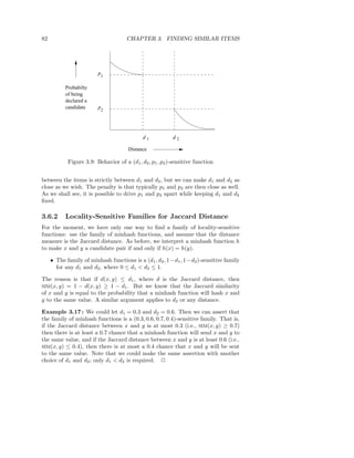 82                                    CHAPTER 3. FINDING SIMILAR ITEMS




                         p1

           Probabilty
           of being
           declared a
           candidate     p2




                                             d1           d2

                                       Distance

            Figure 3.9: Behavior of a (d1 , d2 , p1 , p2 )-sensitive function


between the items is strictly between d1 and d2 , but we can make d1 and d2 as
close as we wish. The penalty is that typically p1 and p2 are then close as well.
As we shall see, it is possible to drive p1 and p2 apart while keeping d1 and d2
ﬁxed.

3.6.2      Locality-Sensitive Families for Jaccard Distance
For the moment, we have only one way to ﬁnd a family of locality-sensitive
functions: use the family of minhash functions, and assume that the distance
measure is the Jaccard distance. As before, we interpret a minhash function h
to make x and y a candidate pair if and only if h(x) = h(y).

     • The family of minhash functions is a (d1 , d2 , 1−d1 , 1−d2 )-sensitive family
       for any d1 and d2 , where 0 ≤ d1 < d2 ≤ 1.

The reason is that if d(x, y) ≤ d1 , where d is the Jaccard distance, then
SIM(x, y) = 1 − d(x, y) ≥ 1 − d1 . But we know that the Jaccard similarity
of x and y is equal to the probability that a minhash function will hash x and
y to the same value. A similar argument applies to d2 or any distance.

Example 3.17 : We could let d1 = 0.3 and d2 = 0.6. Then we can assert that
the family of minhash functions is a (0.3, 0.6, 0.7, 0.4)-sensitive family. That is,
if the Jaccard distance between x and y is at most 0.3 (i.e., SIM(x, y) ≥ 0.7)
then there is at least a 0.7 chance that a minhash function will send x and y to
the same value, and if the Jaccard distance between x and y is at least 0.6 (i.e.,
SIM(x, y) ≤ 0.4), then there is at most a 0.4 chance that x and y will be sent
to the same value. Note that we could make the same assertion with another
choice of d1 and d2 ; only d1 < d2 is required. 2
 