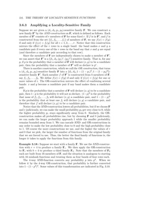 3.6. THE THEORY OF LOCALITY-SENSITIVE FUNCTIONS                                          83

3.6.3      Amplifying a Locality-Sensitive Family
Suppose we are given a (d1 , d2 , p1 , p2 )-sensitive family F. We can construct a
new family F′ by the AND-construction on F, which is deﬁned as follows. Each
member of F′ consists of r members of F for some ﬁxed r. If f is in F′ , and f is
constructed from the set {f1 , f2 , . . . , fr } of members of F, we say f (x) = f (y)
if and only if fi (x) = fi (y) for all i = 1, 2, . . . , r. Notice that this construction
mirrors the eﬀect of the r rows in a single band: the band makes x and y a
candidate pair if every one of the r rows in the band say that x and y are equal
(and therefore a candidate pair according to that row).
     Since the members of F are independently chosen to make a member of F′ ,
we can assert that F′ is a d1 , d2 , (p1 )r , (p2 )r -sensitive family. That is, for any
p, if p is the probability that a member of F will declare (x, y) to be a candidate
pair, then the probability that a member of F′ will so declare is pr .
     There is another construction, which we call the OR-construction, that turns
a (d1 , d2 , p1 , p2 )-sensitive family F into a d1 , d2 , 1 − (1 − p1 )b , 1 − (1 − p2 )b -
sensitive family F′ . Each member f of F′ is constructed from b members of F,
say f1 , f2 , . . . , fb . We deﬁne f (x) = f (y) if and only if fi (x) = fi (y) for one or
more values of i. The OR-construction mirrors the eﬀect of combining several
bands: x and y become a candidate pair if any band makes them a candidate
pair.
     If p is the probability that a member of F will declare (x, y) to be a candidate
pair, then 1−p is the probability it will not so declare. (1−p)b is the probability
that none of f1 , f2 , . . . , fb will declare (x, y) a candidate pair, and 1 − (1 − p)b
is the probability that at least one fi will declare (x, y) a candidate pair, and
therefore that f will declare (x, y) to be a candidate pair.
     Notice that the AND-construction lowers all probabilities, but if we choose F
and r judiciously, we can make the small probability p2 get very close to 0, while
the higher probability p1 stays signiﬁcantly away from 0. Similarly, the OR-
construction makes all probabilities rise, but by choosing F and b judiciously,
we can make the larger probability approach 1 while the smaller probability
remains bounded away from 1. We can cascade AND- and OR-constructions in
any order to make the low probability close to 0 and the high probability close
to 1. Of course the more constructions we use, and the higher the values of r
and b that we pick, the larger the number of functions from the original family
that we are forced to use. Thus, the better the ﬁnal family of functions is, the
longer it takes to apply the functions from this family.

Example 3.18 : Suppose we start with a family F. We use the AND-construc-
tion with r = 4 to produce a family F1 . We then apply the OR-construction
to F1 with b = 4 to produce a third family F2 . Note that the members of F2
each are built from 16 members of F, and the situation is analogous to starting
with 16 minhash functions and treating them as four bands of four rows each.
    The 4-way AND-function converts any probability p into p4 . When we
follow it by the 4-way OR-construction, that probability is further converted
into 1 − (1 − p4)4 . Some values of this transformation are indicated in Fig. 3.10.
 