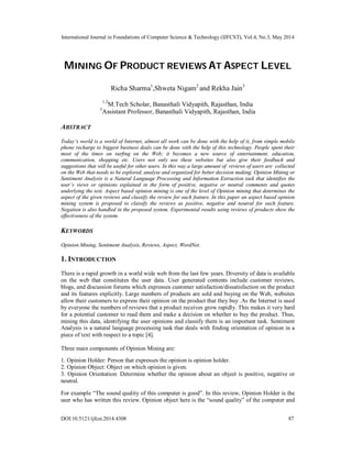 International Journal in Foundations of Computer Science & Technology (IJFCST), Vol.4, No.3, May 2014
DOI:10.5121/ijfcst.2014.4308 87
MINING OF PRODUCT REVIEWS AT ASPECT LEVEL
Richa Sharma1
,Shweta Nigam2
and Rekha Jain3
1,2
M.Tech Scholar, Banasthali Vidyapith, Rajasthan, India
3
Assistant Professor, Banasthali Vidyapith, Rajasthan, India
ABSTRACT
Today’s world is a world of Internet, almost all work can be done with the help of it, from simple mobile
phone recharge to biggest business deals can be done with the help of this technology. People spent their
most of the times on surfing on the Web; it becomes a new source of entertainment, education,
communication, shopping etc. Users not only use these websites but also give their feedback and
suggestions that will be useful for other users. In this way a large amount of reviews of users are collected
on the Web that needs to be explored, analyse and organized for better decision making. Opinion Mining or
Sentiment Analysis is a Natural Language Processing and Information Extraction task that identifies the
user’s views or opinions explained in the form of positive, negative or neutral comments and quotes
underlying the text. Aspect based opinion mining is one of the level of Opinion mining that determines the
aspect of the given reviews and classify the review for each feature. In this paper an aspect based opinion
mining system is proposed to classify the reviews as positive, negative and neutral for each feature.
Negation is also handled in the proposed system. Experimental results using reviews of products show the
effectiveness of the system.
KEYWORDS
Opinion Mining, Sentiment Analysis, Reviews, Aspect, WordNet.
1. INTRODUCTION
There is a rapid growth in a world wide web from the last few years. Diversity of data is available
on the web that constitutes the user data. User generated contents include customer reviews,
blogs, and discussion forums which expresses customer satisfaction/dissatisfaction on the product
and its features explicitly. Large numbers of products are sold and buying on the Web, websites
allow their customers to express their opinion on the product that they buy .As the Internet is used
by everyone the numbers of reviews that a product receives grow rapidly. This makes it very hard
for a potential customer to read them and make a decision on whether to buy the product. Thus,
mining this data, identifying the user opinions and classify them is an important task. Sentiment
Analysis is a natural language processing task that deals with finding orientation of opinion in a
piece of text with respect to a topic [4].
Three main components of Opinion Mining are:
1. Opinion Holder: Person that expresses the opinion is opinion holder.
2. Opinion Object: Object on which opinion is given.
3. Opinion Orientation: Determine whether the opinion about an object is positive, negative or
neutral.
For example “The sound quality of this computer is good”. In this review, Opinion Holder is the
user who has written this review. Opinion object here is the “sound quality” of the computer and
 