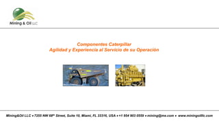 Componentes Caterpillar
Agilidad y Experiencia al Servicio de su Operación
Mining&Oil LLC • 7255 NW 68th Street, Suite 10, Miami, FL 33316, USA • +1 954 903 0559 • mining@me.com • www.miningoilllc.com
 