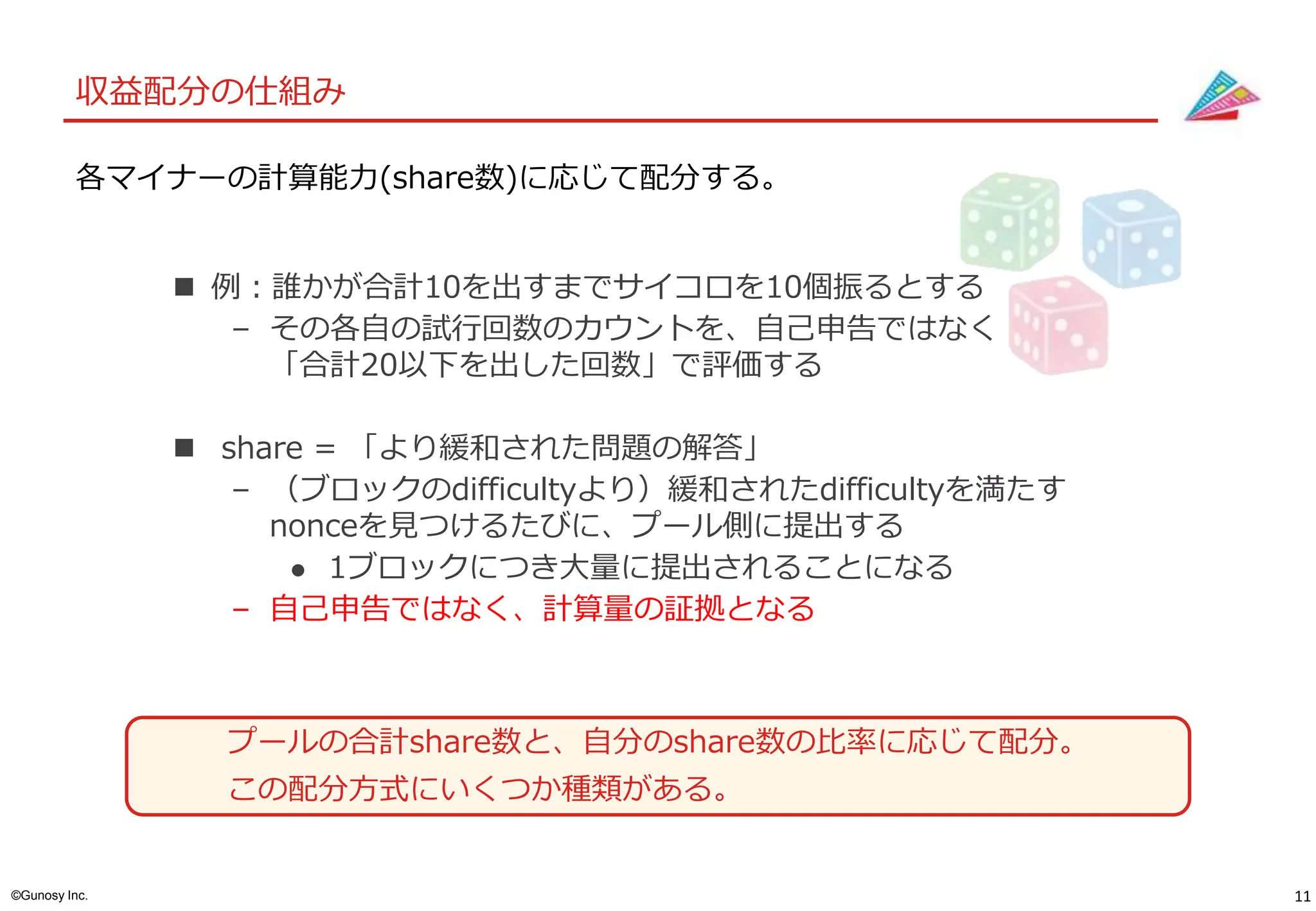 11©Gunosy Inc.
収益配分の仕組み
 例：誰かが合計10を出すまでサイコロを10個振るとする
– その各自の試行回数のカウントを、自己申告ではなく
「合計20以下を出した回数」で評価する
 share = 「より緩和された問題の解答」
– （ブロックのdifficultyより）緩和されたdifficultyを満たす
nonceを見つけるたびに、プール側に提出する
 1ブロックにつき大量に提出されることになる
– 自己申告ではなく、計算量の証拠となる
各マイナーの計算能力(share数)に応じて配分する。
プールの合計share数と、自分のshare数の比率に応じて配分。
この配分方式にいくつか種類がある。
 