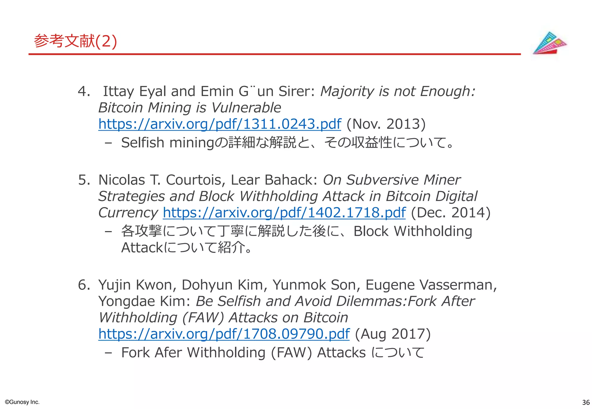 36©Gunosy Inc.
参考文献(2)
4. Ittay Eyal and Emin G¨un Sirer: Majority is not Enough:
Bitcoin Mining is Vulnerable
https://arxiv.org/pdf/1311.0243.pdf (Nov. 2013)
– Selfish miningの詳細な解説と、その収益性について。
5. Nicolas T. Courtois, Lear Bahack: On Subversive Miner
Strategies and Block Withholding Attack in Bitcoin Digital
Currency https://arxiv.org/pdf/1402.1718.pdf (Dec. 2014)
– 各攻撃について丁寧に解説した後に、Block Withholding
Attackについて紹介。
6. Yujin Kwon, Dohyun Kim, Yunmok Son, Eugene Vasserman,
Yongdae Kim: Be Selfish and Avoid Dilemmas:Fork After
Withholding (FAW) Attacks on Bitcoin
https://arxiv.org/pdf/1708.09790.pdf (Aug 2017)
– Fork Afer Withholding (FAW) Attacks について
 