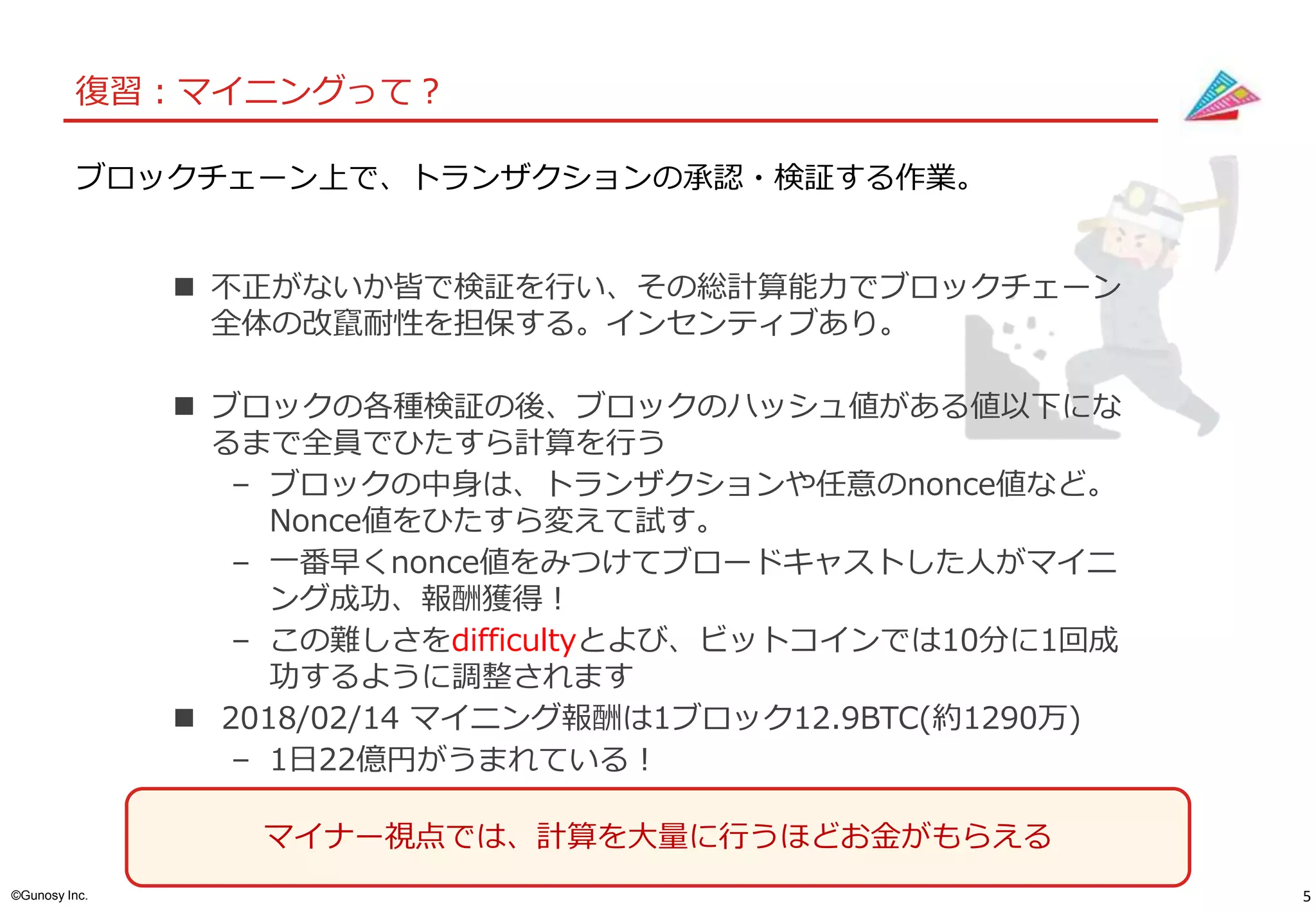5©Gunosy Inc.
復習：マイニングって？
ブロックチェーン上で、トランザクションの承認・検証する作業。
 不正がないか皆で検証を行い、その総計算能力でブロックチェーン
全体の改竄耐性を担保する。インセンティブあり。
 ブロックの各種検証の後、ブロックのハッシュ値がある値以下にな
るまで全員でひたすら計算を行う
– ブロックの中身は、トランザクションや任意のnonce値など。
Nonce値をひたすら変えて試す。
– 一番早くnonce値をみつけてブロードキャストした人がマイニ
ング成功、報酬獲得！
– この難しさをdifficultyとよび、ビットコインでは10分に1回成
功するように調整されます
 2018/02/14 マイニング報酬は1ブロック12.9BTC(約1290万)
– 1日22億円がうまれている！
マイナー視点では、計算を大量に行うほどお金がもらえる
 