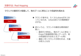 13©Gunosy Inc.
攻撃手法: Pool Hopping
 ラウンド後半は、たくさんshareがみつか
っているため、1shareあたりの報酬額が
さがる。
 逆にいうと、ラウンドの最初は期待値が
高い。
– 最初だけ参加し、他のプールに移る（
Propsで経過時間が短いプールや、他
の収益配分方法をとるプール等）
– 運良く早くラウンドが終われば、大量
の収入となる
ラウンドの最初だけ採掘して、他のプールに移ることで収益性を高める
profitablility
profitablility
Pool A
Pool B
profitablility
Pool C
 