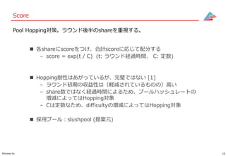 15©Gunosy Inc.
Score
 各shareにscoreをつけ、合計scoreに応じて配分する
– score = exp(t / C) (t: ラウンド経過時間、 C: 定数)
 Hopping耐性はあがっているが、完璧ではない [1]
– ラウンド初期の収益性は（軽減されているものの）高い
– share数ではなく経過時間によるため、プールハッシュレートの
増減によってはHopping対象
– Cは定数なため、difficultyの増減によってはHopping対象
 採用プール：slushpool (提案元)
Pool Hopping対策。ラウンド後半のshareを重視する。
 